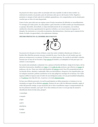 Su proyecto de vida se apoya sobre un principio mil veces repetido: la vida no tiene sentido. La
existencia la arrastra con pesadez, pues de antemano sabe que no vale la pena vivirla. Negativo y
pesimista ve siempre el lado malo de la realidad, quejumbroso, vive comparándose con los demás para
concluir que su vida es la más desgraciada.

Como el erizo, para todo saca sus espinas como el mejor mecanismo de defender su encastillamiento.
Ve enemigos por todas partes. En cada palabra o gesto descubre un doble sentido que inmediatamente
se apropia. Resentido, desconfiado, se aleja sistemáticamente de sus semejantes, con morbosa
satisfacción colecciona sagradamente los agravios recibidos y con rencor trama la venganza o el
desquite. Su conciencia se ve envuelta en prejuicios, discriminaciones y barreras que lo separan de los
demás. Es dado a la agresividad y a las explosiones violentas.

DÉCIMO PROYECTO: EL HOMBRE RICO McPATO




Su proyecto de vida gira en torno al dinero, como hoy existe verdadera obsesión por el dinero, el
hombre Rico MacPato presenta una gran variedad de caras. Una de ellas es la de hombre que solo
piensa en enriquecerse y en atesorar. El dinero es su ideal supremo. No concibe la actividad o relación
humana que no haya de ser lucrativa. Paga salarios de hambre y al trabajador lo trata peor que a un
animal o a una maquina.

Su corazón está metalizado y solamente vive y piensa en función del dinero. Amigo de los lujos y de los
derroches innecesarios, despilfarra en viajes, en un estilo de vida suntuoso, que refuerza su imagen de
poderoso y de rico. Tiene una visión individualista del sistema social. Para él la propiedad privada es
un derecho divino, absoluto o inalienable. Mira con desconfianza y desprecio a los empobrecidos, que
en cualquier momento, podrían constituirse en los más peligrosos enemigos de su fortuna. Con visión
ingenua califica la riqueza como el trofeo de una inteligencia audaz o de una personalidad trabajadora,
y a la pobreza como hija del vicio , la pereza o a la mala administración.

Se hace una reflexión personal, a la cual los participantes se deben preguntar a si mismos si se ven
retratados en rasgos de los distintos animales. Numera de uno a diez los diferentes animales, según el
orden del parecido contigo, en que momentos de tu vida se manifiestas rasgos o comportamientos de
tus tres primeros animales, ¿por qué?. Si tu vida continua así como va ¿con que tipo de animal te
identificarás dentro de diez años, porque?.

1 escarabajo

2 mcpato

3 tigre

4 pavo

5mariposa

6 pulpo

7 caracol
 