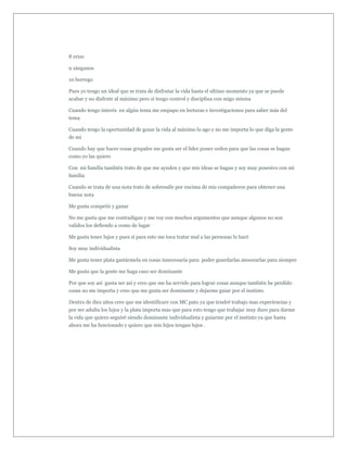 8 erizo

9 zánganos

10 borrego

Pues yo tengo un ideal que se trata de disfrutar la vida hasta el ultimo momento ya que se puede
acabar y no disfrute al máximo pero si tengo control y disciplina con migo misma

Cuando tengo interés en algún tema me empapo en lecturas e investigaciones para saber más del
tema

Cuando tengo la oportunidad de gozar la vida al máximo lo ago y no me importa lo que diga la gente
de mi

Cuando hay que hacer cosas grupales me gusta ser el líder poner orden para que las cosas se hagan
como yo las quiero

Con mi familia también trato de que me ayuden y que mis ideas se hagan y soy muy posesivo con mi
familia

Cuando se trata de una nota trato de sobresalir por encima de mis compañeros para obtener una
buena nota

Me gusta competir y ganar

No me gusta que me contradigan y me voy con muchos argumentos que aunque algunos no son
validos los defiendo a como de lugar

Me gusta tener lujos y pues si para esto me toca tratar mal a las personas lo haré

Soy muy individualista

Me gusta tener plata gastármela en cosas innecesaria para poder guardarlas atesorarlas para siempre

Me gusta que la gente me haga caso ser dominante

Por que soy así gusta ser así y creo que me ha servido para lograr cosas aunque también he perdido
cosas no me importa y creo que me gusta ser dominante y dejarme guiar por el instinto

Dentro de diez años creo que me identificare con MC pato ya que tendré trabajo mas experiencias y
por ser adulta los lujos y la plata importa mas que para esto tengo que trabajar muy duro para darme
la vida que quiero seguiré siendo dominante individualista y guiarme por el instinto ya que hasta
ahora me ha funcionado y quiero que mis hijos tengan lujos .
 