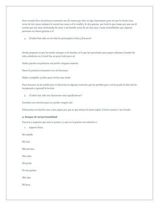 Pues cuando hice mi primera comunión me di cuenta que dios es algo importante para mi que lo siento muy
cerca de mi y pues siempre le cuento las cosas a el le confió y le doy gracias por todo lo que tengo por que me di
cuenta que soy muy afortunada de tener a mi familia cerca de mi una casa y unas comodidades que algunas
personas no tienen gracias a el


  4.   ¿Cuáles han sido en mi vida los principales éxitos y fracasos?




Desde pequeña ya que he tenido siempre a mi familia en lo que he necesitado para seguir adelante Cuando fui
niña sabiduría en el 2006 fue un gran éxito para mi


Haber pasado mi primaria sin perder ninguna materia


Hacer la primera comunión con mi hermano


Haber cumplido 15 años para mi fue muy lindo


Pues fracasos no he tenido pero si falencias en algunas materias que he perdido pero con la ayuda de dios las he
recuperado y aprendí la lección


  5.   ¿Cuáles han sido mis decisiones más significativas?


Estudiar con entereza para no perder ningún año


Esforzarme en hacerle caso a mis papas por que se que tienen la razón seguir el buen camino y no el malo


3. Rasgos de mi personalidad

Enuncie 5 aspectos que más le gustan y 5 que no le gustan con relación a:

  1.   Aspecto físico


Mi cabello


Mi cara


Mis piernas


Mis uñas


Mi pecho


No me gustan


Mis ojos


Mi boca
 