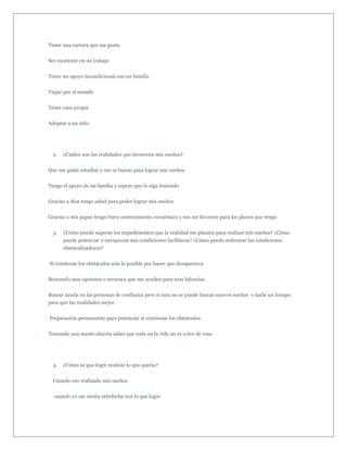 Tener una carrera que me gusta


Ser excelente en mi trabajo


Tener un apoyo incondicional con mi familia


Viajar por el mundo


Tener casa propia


Adoptar a un niño




  2.   ¿Cuáles son las realidades que favorecen mis sueños?


Que me gusta estudiar y eso es bueno para lograr mis sueños


Tengo el apoyo de mi familia y espero que lo siga teniendo


Gracias a dios tengo salud para poder lograr mis sueños


Gracias a mis papas tengo buen sostenimiento económico y eso me favorece para los planes que tengo


  3.   ¿Cómo puedo superar los impedimentos que la realidad me plantea para realizar mis sueños? ¿Cómo
       puede potenciar o enriquecer mis condiciones facilitaras? ¿Cómo puedo enfrentar las condiciones
       obstaculizadoras?


Si existieran los obstáculos aria lo posible por hacer que desaparezca


Buscando mas opciones o recursos que me ayuden para esas falencias


Buscar ayuda en las personas de confianza pero si esto no se puede buscar nuevos sueños o darle un tiempo
para que las realidades mejor


Preparación permanente para potenciar si existieran los obstáculos


Teniendo una mente abierta saber que todo en la vida no es color de rosa




  4.   ¿Cómo sé que logré realizar lo que quería?


  Cuando veo realizado mis sueños


  cuando yo me sienta satisfecha con lo que logre
 