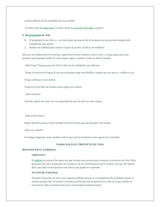 cuando disfruto de los resultados de esa realidad


  ¿Cuáles serán las soluciones? ¿Cuáles serán las acciones derivadas a seguir?


6. Mi programa de vida

  1. El propósito de mi vida. es... ser una mejor persona el día de mañana ser una persona integra feliz
       cumpliendo mis sueños
  2.   Analizo mi realidad para realizar el plan de acción: ¿Cuál es mi realidad?


Que soy una adolescente con muchas espectivas de hacer muchas cosas a corto y a largo plazo pero que
también interrogantes dudas de cual camino seguir y miedo a tener un futuro incierto


  ¿Qué tengo? Tengo ganas de vivir la vida con los obstáculos que ella trae


  Tengo la entereza de lograr lo que me propongo tengo una familia y amigos que me apoya y confían en mi


  Tengo confianza en mi misma


  Tengo la fe que dios me ayudara para lograr mis sueños


  ¿Qué necesito?


  Necesito seguir así como voy con seguridad de que las cosas se van a lograr




  ¿Qué puedo hacer?


  Seguir dándole gracias a dios estudiar muy fuerte para que pueda lograr mis sueños


  ¿Qué voy a hacer?


  Investigar preguntar rezar estudiar todo lo que este en mi alcance para lograr mis cometidos


                                 PASOS HACIA EL PROYECTO DE VIDA

RECONOCER EL TERRENO

         OBJETIVO :

         El objetivo es conocer las bases con que cuenta una persona para construir su proyecto de vida. Debe
         propiciar una sana aceptación de si mismo y de las circunstancias que lo rodean, sin que ello quiera
         decir que deba contemporizar con todo lo que pueda ser superado.

         PUNTO DE PARTIDA:

         El punto de partida no será, como algunos podrían pensar la contemplación de realidades ajenas a
         nuestra propia vida. Al iniciar la temática partiremos del momento de la vida en el que ustedes se
         encuentran. Este momento tiene dos características fundamentales.
 