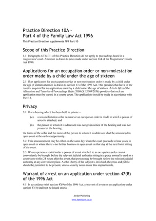 Practice Direction 10A –
Part 4 of the Family Law Act 1996
This Practice Direction supplements FPR Part 10


Scope of this Practice Direction
1.1 Paragraphs 4.1 to 7.1 of this Practice Direction do not apply to proceedings heard in a
magistrates’ court. Attention is drawn to rules made under section 144 of the Magistrates’ Courts
Act 1980.


Applications for an occupation order or non-molestation
order made by a child under the age of sixteen
2.1 If an application for an occupation order or non-molestation order is made by a child under
the age of sixteen attention is drawn to section 43 of the 1996 Act. This provides that leave of the
court is required for an application made by a child under the age of sixteen. Article 6(b) of the
Allocation and Transfer of Proceedings Order 2008 (S.I 2008/2836) provides that such an
application must be started in a county court. The application should be made in accordance with
Part 18.


Privacy
3.1 If at a hearing which has been held in private –
      (a)    a non-molestation order is made or an occupation order is made to which a power of
             arrest is attached; and
      (b)    the person to whom it is addressed was not given notice of the hearing and was not
             present at the hearing,
the terms of the order and the name of the person to whom it is addressed shall be announced in
open court at the earliest opportunity.
3.2 This announcement may be either on the same day when the court proceeds to hear cases in
open court or where there is no further business in open court on that day at the next listed sitting
of the court.
3.3 When a person arrested under a power of arrest attached to an occupation order cannot
conveniently be brought before the relevant judicial authority sitting in a place normally used as a
courtroom within 24 hours after the arrest, that person may be brought before the relevant judicial
authority at any convenient place. As the liberty of the subject is involved, the press and public
should be permitted to be present, unless security needs make this impracticable.


Warrant of arrest on an application under section 47(8)
of the 1996 Act
4.1 In accordance with section 47(9) of the 1996 Act, a warrant of arrest on an application under
section 47(8) shall not be issued unless –

                                              Jordan Publishing
                                             www.familylaw.co.uk
 