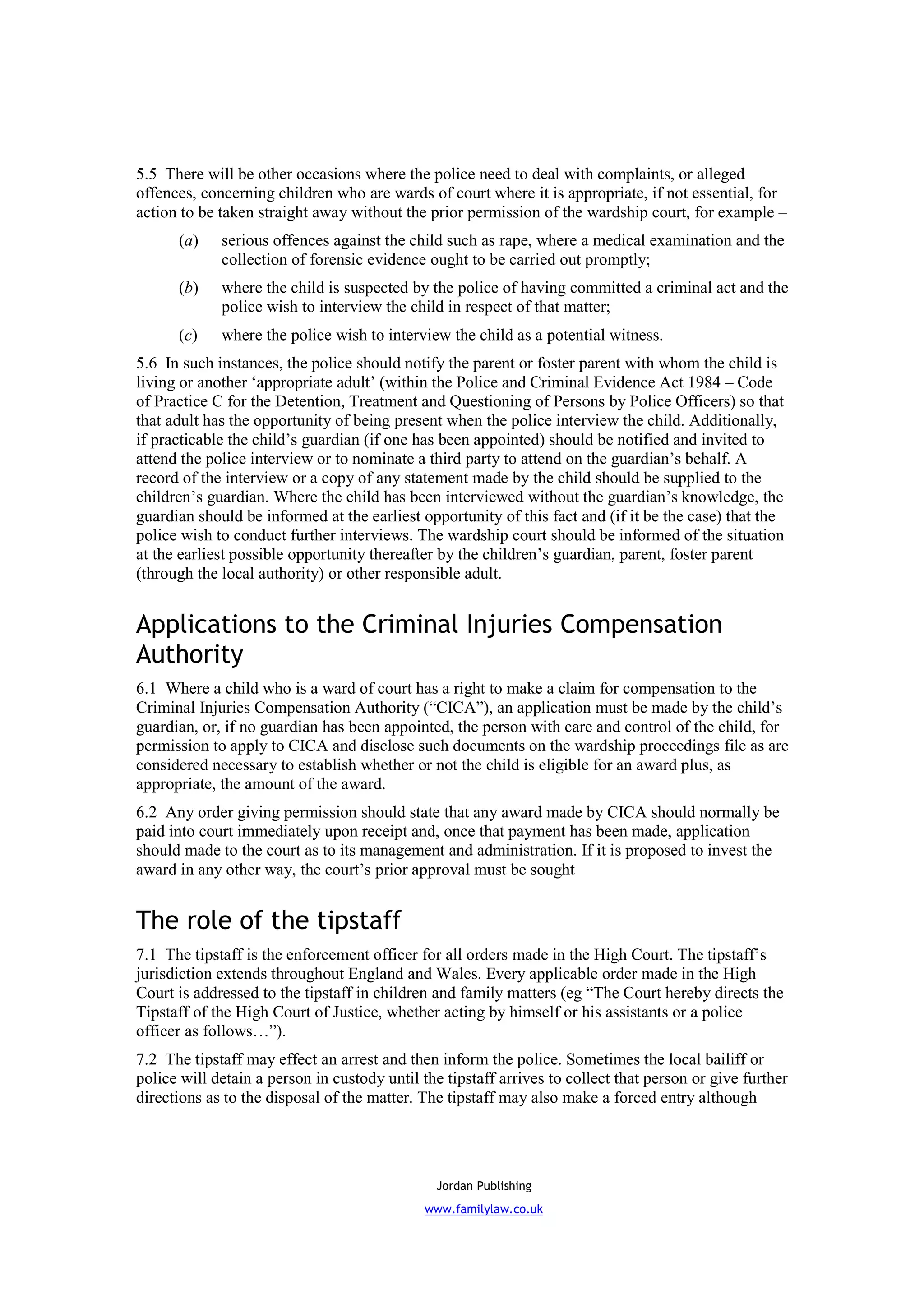 5.5 There will be other occasions where the police need to deal with complaints, or alleged
offences, concerning children who are wards of court where it is appropriate, if not essential, for
action to be taken straight away without the prior permission of the wardship court, for example –
      (a)    serious offences against the child such as rape, where a medical examination and the
             collection of forensic evidence ought to be carried out promptly;
      (b)    where the child is suspected by the police of having committed a criminal act and the
             police wish to interview the child in respect of that matter;
      (c)    where the police wish to interview the child as a potential witness.
5.6 In such instances, the police should notify the parent or foster parent with whom the child is
living or another ‘appropriate adult’ (within the Police and Criminal Evidence Act 1984 – Code
of Practice C for the Detention, Treatment and Questioning of Persons by Police Officers) so that
that adult has the opportunity of being present when the police interview the child. Additionally,
if practicable the child’s guardian (if one has been appointed) should be notified and invited to
attend the police interview or to nominate a third party to attend on the guardian’s behalf. A
record of the interview or a copy of any statement made by the child should be supplied to the
children’s guardian. Where the child has been interviewed without the guardian’s knowledge, the
guardian should be informed at the earliest opportunity of this fact and (if it be the case) that the
police wish to conduct further interviews. The wardship court should be informed of the situation
at the earliest possible opportunity thereafter by the children’s guardian, parent, foster parent
(through the local authority) or other responsible adult.


Applications to the Criminal Injuries Compensation
Authority
6.1 Where a child who is a ward of court has a right to make a claim for compensation to the
Criminal Injuries Compensation Authority (“CICA”), an application must be made by the child’s
guardian, or, if no guardian has been appointed, the person with care and control of the child, for
permission to apply to CICA and disclose such documents on the wardship proceedings file as are
considered necessary to establish whether or not the child is eligible for an award plus, as
appropriate, the amount of the award.
6.2 Any order giving permission should state that any award made by CICA should normally be
paid into court immediately upon receipt and, once that payment has been made, application
should made to the court as to its management and administration. If it is proposed to invest the
award in any other way, the court’s prior approval must be sought


The role of the tipstaff
7.1 The tipstaff is the enforcement officer for all orders made in the High Court. The tipstaff’s
jurisdiction extends throughout England and Wales. Every applicable order made in the High
Court is addressed to the tipstaff in children and family matters (eg “The Court hereby directs the
Tipstaff of the High Court of Justice, whether acting by himself or his assistants or a police
officer as follows…”).
7.2 The tipstaff may effect an arrest and then inform the police. Sometimes the local bailiff or
police will detain a person in custody until the tipstaff arrives to collect that person or give further
directions as to the disposal of the matter. The tipstaff may also make a forced entry although




                                               Jordan Publishing
                                              www.familylaw.co.uk
 