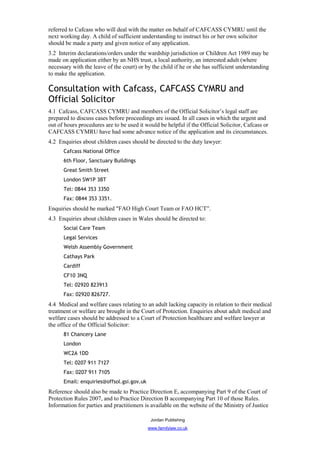 referred to Cafcass who will deal with the matter on behalf of CAFCASS CYMRU until the
next working day. A child of sufficient understanding to instruct his or her own solicitor
should be made a party and given notice of any application.
3.2 Interim declarations/orders under the wardship jurisdiction or Children Act 1989 may be
made on application either by an NHS trust, a local authority, an interested adult (where
necessary with the leave of the court) or by the child if he or she has sufficient understanding
to make the application.

Consultation with Cafcass, CAFCASS CYMRU and
Official Solicitor
4.1 Cafcass, CAFCASS CYMRU and members of the Official Solicitor’s legal staff are
prepared to discuss cases before proceedings are issued. In all cases in which the urgent and
out of hours procedures are to be used it would be helpful if the Official Solicitor, Cafcass or
CAFCASS CYMRU have had some advance notice of the application and its circumstances.
4.2 Enquiries about children cases should be directed to the duty lawyer:
      Cafcass National Office
      6th Floor, Sanctuary Buildings
      Great Smith Street
      London SW1P 3BT
      Tel: 0844 353 3350
      Fax: 0844 353 3351.
Enquiries should be marked "FAO High Court Team or FAO HCT”.
4.3 Enquiries about children cases in Wales should be directed to:
      Social Care Team
      Legal Services
      Welsh Assembly Government
      Cathays Park
      Cardiff
      CF10 3NQ
      Tel: 02920 823913
      Fax: 02920 826727.
4.4 Medical and welfare cases relating to an adult lacking capacity in relation to their medical
treatment or welfare are brought in the Court of Protection. Enquiries about adult medical and
welfare cases should be addressed to a Court of Protection healthcare and welfare lawyer at
the office of the Official Solicitor:
      81 Chancery Lane
      London
      WC2A 1DD
      Tel: 0207 911 7127
      Fax: 0207 911 7105
      Email: enquiries@offsol.gsi.gov.uk
Reference should also be made to Practice Direction E, accompanying Part 9 of the Court of
Protection Rules 2007, and to Practice Direction B accompanying Part 10 of those Rules.
Information for parties and practitioners is available on the website of the Ministry of Justice

                                            Jordan Publishing
                                           www.familylaw.co.uk
 