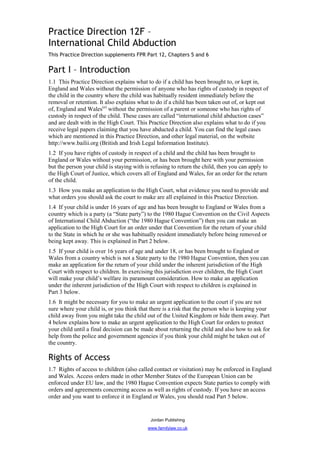 Practice Direction 12F –
International Child Abduction
This Practice Direction supplements FPR Part 12, Chapters 5 and 6


Part I – Introduction
1.1 This Practice Direction explains what to do if a child has been brought to, or kept in,
England and Wales without the permission of anyone who has rights of custody in respect of
the child in the country where the child was habitually resident immediately before the
removal or retention. It also explains what to do if a child has been taken out of, or kept out
of, England and Wales(a) without the permission of a parent or someone who has rights of
custody in respect of the child. These cases are called “international child abduction cases”
and are dealt with in the High Court. This Practice Direction also explains what to do if you
receive legal papers claiming that you have abducted a child. You can find the legal cases
which are mentioned in this Practice Direction, and other legal material, on the website
http://www.bailii.org (British and Irish Legal Information Institute).
1.2 If you have rights of custody in respect of a child and the child has been brought to
England or Wales without your permission, or has been brought here with your permission
but the person your child is staying with is refusing to return the child, then you can apply to
the High Court of Justice, which covers all of England and Wales, for an order for the return
of the child.
1.3 How you make an application to the High Court, what evidence you need to provide and
what orders you should ask the court to make are all explained in this Practice Direction.
1.4 If your child is under 16 years of age and has been brought to England or Wales from a
country which is a party (a “State party”) to the 1980 Hague Convention on the Civil Aspects
of International Child Abduction (“the 1980 Hague Convention”) then you can make an
application to the High Court for an order under that Convention for the return of your child
to the State in which he or she was habitually resident immediately before being removed or
being kept away. This is explained in Part 2 below.
1.5 If your child is over 16 years of age and under 18, or has been brought to England or
Wales from a country which is not a State party to the 1980 Hague Convention, then you can
make an application for the return of your child under the inherent jurisdiction of the High
Court with respect to children. In exercising this jurisdiction over children, the High Court
will make your child’s welfare its paramount consideration. How to make an application
under the inherent jurisdiction of the High Court with respect to children is explained in
Part 3 below.
1.6 It might be necessary for you to make an urgent application to the court if you are not
sure where your child is, or you think that there is a risk that the person who is keeping your
child away from you might take the child out of the United Kingdom or hide them away. Part
4 below explains how to make an urgent application to the High Court for orders to protect
your child until a final decision can be made about returning the child and also how to ask for
help from the police and government agencies if you think your child might be taken out of
the country.

Rights of Access
1.7 Rights of access to children (also called contact or visitation) may be enforced in England
and Wales. Access orders made in other Member States of the European Union can be
enforced under EU law, and the 1980 Hague Convention expects State parties to comply with
orders and agreements concerning access as well as rights of custody. If you have an access
order and you want to enforce it in England or Wales, you should read Part 5 below.


                                            Jordan Publishing
                                           www.familylaw.co.uk
 