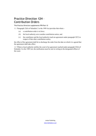 Practice Direction 12H –
Contribution Orders
This Practice Direction supplements FPR Part 12
1.1 Paragraph 23(6) of Schedule 2 to the 1989 Act provides that where –
      (a)    a contribution order is in force;
      (b)    the local authority serve another contribution notice; and
      (c)    the contributor and the local authority reach an agreement under paragraph 22(7) in
             respect of that other contribution notice,
the effect of the agreement shall be to discharge the order from the date on which it is agreed that
the agreement shall take effect.
1.2 Where a local authority notifies the court of an agreement reached under paragraph 23(6) of
Schedule 2 to the 1989 Act, the notification must be sent in writing to the designated officer of
the court.




                                                 Jordan Publishing
                                             www.familylaw.co.uk
 