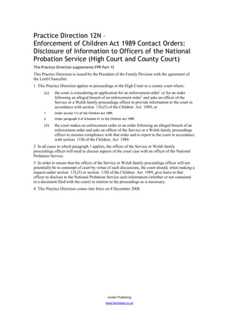 Practice Direction 12N –
Enforcement of Children Act 1989 Contact Orders:
Disclosure of Information to Officers of the National
Probation Service (High Court and County Court)
This Practice Direction supplements FPR Part 12
This Practice Direction is issued by the President of the Family Division with the agreement of
the Lord Chancellor.
1 This Practice Direction applies to proceedings in the High Court or a county court where:
      (a)    the court is considering an application for an enforcement order1 or for an order
             following an alleged breach of an enforcement order2 and asks an officer of the
             Service or a Welsh family proceedings officer to provide information to the court in
             accordance with section 11L(5) of the Children Act 1989; or
      1      Under section 11J of the Children Act 1989.
      2      Under paragraph 9 of Schedule A1 to the Children Act 1989.

      (b)    the court makes an enforcement order or an order following an alleged breach of an
             enforcement order and asks an officer of the Service or a Welsh family proceedings
             officer to monitor compliance with that order and to report to the court in accordance
             with section 11M of the Children Act 1989.
2 In all cases in which paragraph 1 applies, the officer of the Service or Welsh family
proceedings officer will need to discuss aspects of the court case with an officer of the National
Probation Service.
3 In order to ensure that the officer of the Service or Welsh family proceedings officer will not
potentially be in contempt of court by virtue of such discussions, the court should, when making a
request under section 11L(5) or section 11M of the Children Act 1989, give leave to that
officer to disclose to the National Probation Service such information (whether or not contained
in a document filed with the court) in relation to the proceedings as is necessary.
4 This Practice Direction comes into force on 8 December 2008.




                                                   Jordan Publishing
                                                  www.familylaw.co.uk
 