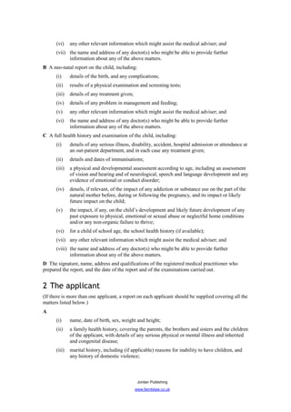 (vi)    any other relevant information which might assist the medical adviser; and
      (vii) the name and address of any doctor(s) who might be able to provide further
            information about any of the above matters.
B A neo-natal report on the child, including:
      (i)     details of the birth, and any complications;
      (ii)    results of a physical examination and screening tests;
      (iii)   details of any treatment given;
      (iv)    details of any problem in management and feeding;
      (v)     any other relevant information which might assist the medical adviser; and
      (vi)    the name and address of any doctor(s) who might be able to provide further
              information about any of the above matters.
C A full health history and examination of the child, including:
      (i)     details of any serious illness, disability, accident, hospital admission or attendance at
              an out-patient department, and in each case any treatment given;
      (ii)    details and dates of immunisations;
      (iii)   a physical and developmental assessment according to age, including an assessment
              of vision and hearing and of neurological, speech and language development and any
              evidence of emotional or conduct disorder;
      (iv)    details, if relevant, of the impact of any addiction or substance use on the part of the
              natural mother before, during or following the pregnancy, and its impact or likely
              future impact on the child;
      (v)     the impact, if any, on the child’s development and likely future development of any
              past exposure to physical, emotional or sexual abuse or neglectful home conditions
              and/or any non-organic failure to thrive;
      (vi)    for a child of school age, the school health history (if available);
      (vii) any other relevant information which might assist the medical adviser; and
      (viii) the name and address of any doctor(s) who might be able to provide further
             information about any of the above matters.
D The signature, name, address and qualifications of the registered medical practitioner who
prepared the report, and the date of the report and of the examinations carried out.


2 The applicant
(If there is more than one applicant, a report on each applicant should be supplied covering all the
matters listed below.)
A
      (i)     name, date of birth, sex, weight and height;
      (ii)    a family health history, covering the parents, the brothers and sisters and the children
              of the applicant, with details of any serious physical or mental illness and inherited
              and congenital disease;
      (iii)   marital history, including (if applicable) reasons for inability to have children, and
              any history of domestic violence;



                                                 Jordan Publishing
                                                www.familylaw.co.uk
 
