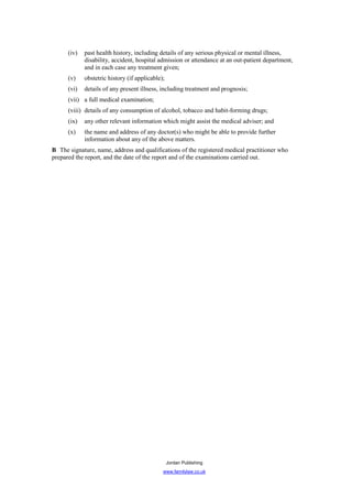 (iv)   past health history, including details of any serious physical or mental illness,
             disability, accident, hospital admission or attendance at an out-patient department,
             and in each case any treatment given;
      (v)    obstetric history (if applicable);
      (vi)   details of any present illness, including treatment and prognosis;
      (vii) a full medical examination;
      (viii) details of any consumption of alcohol, tobacco and habit-forming drugs;
      (ix)   any other relevant information which might assist the medical adviser; and
      (x)    the name and address of any doctor(s) who might be able to provide further
             information about any of the above matters.
B The signature, name, address and qualifications of the registered medical practitioner who
prepared the report, and the date of the report and of the examinations carried out.




                                                  Jordan Publishing
                                              www.familylaw.co.uk
 
