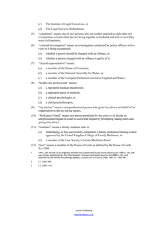 (c)    The Institute of Legal Executives, or
      (d)    The Legal Services Ombudsman;
(5)   “cohabitant” means one of two persons who are neither married to each other nor
      civil partners of each other but are living together as husband and wife or as if they
      were civil partners;
(6)   “criminal investigation” means an investigation conducted by police officers with a
      view to it being ascertained:
      (a)    whether a person should be charged with an offence, or
      (b)    whether a person charged with an offence is guilty of it;
(7)   “elected representative” means:
      (a)    a member of the House of Commons,
      (b)    a member of the National Assembly for Wales, or
      (c)    a member of the European Parliament elected in England and Wales;
(8)   “health care professional” means:
      (a)    a registered medical practitioner,
      (b)    a registered nurse or midwife,
      (c)    a clinical psychologist, or
      (d)    a child psychotherapist;
(9)   “lay adviser” means a non-professional person who gives lay advice on behalf of an
      organisation in the lay advice sector;
(10) “McKenzie Friend” means any person permitted by the court to sit beside an
     unrepresented litigant in court to assist that litigant by prompting, taking notes and
     giving him advice;
(11) “mediator” means a family mediator who is:
      (a)    undertaking, or has successfully completed, a family mediation training course
             approved by the United Kingdom College of Family Mediators, or
      (b)    a member of the Law Society’s Family Mediation Panel;
(12) “peer” means a member of the House of Lords as defined by the House of Lords
     Act 1999.
1     1991 c.48; section 20 as originally enacted was substituted by the Social Security Act 1998 (c.14); and
      was further substituted by the Child Support, Pensions and Social Security Act 2000 (c.19); and
      modified by the Family Proceedings Appeals (Jurisdiction of Courts) Order 1993 S.I. 1993/961.
2     S.I. 2005/389.
3     S.I. 2005/1313.




                                             Jordan Publishing
                                            www.familylaw.co.uk
 