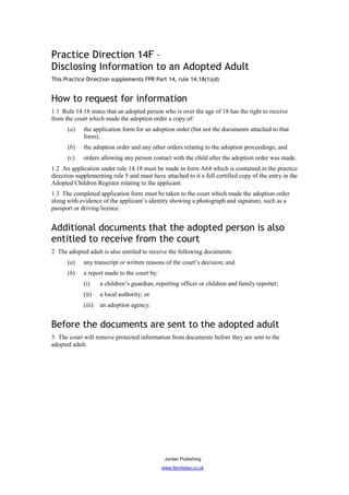 Practice Direction 14F –
Disclosing Information to an Adopted Adult
This Practice Direction supplements FPR Part 14, rule 14.18(1)(d)


How to request for information
1.1 Rule 14.18 states that an adopted person who is over the age of 18 has the right to receive
from the court which made the adoption order a copy of:
      (a)    the application form for an adoption order (but not the documents attached to that
             form);
      (b)    the adoption order and any other orders relating to the adoption proceedings; and
      (c)    orders allowing any person contact with the child after the adoption order was made.
1.2 An application under rule 14.18 must be made in form A64 which is contained in the practice
direction supplementing rule 5 and must have attached to it a full certified copy of the entry in the
Adopted Children Register relating to the applicant.
1.3 The completed application form must be taken to the court which made the adoption order
along with evidence of the applicant’s identity showing a photograph and signature, such as a
passport or driving licence.


Additional documents that the adopted person is also
entitled to receive from the court
2 The adopted adult is also entitled to receive the following documents:
      (a)    any transcript or written reasons of the court’s decision; and
      (b)    a report made to the court by:
             (i)     a children’s guardian, reporting officer or children and family reporter;
             (ii)    a local authority; or
             (iii)   an adoption agency.


Before the documents are sent to the adopted adult
3 The court will remove protected information from documents before they are sent to the
adopted adult.




                                               Jordan Publishing
                                              www.familylaw.co.uk
 