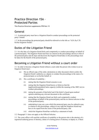 Practice Direction 15A –
Protected Parties
This Practice Direction supplements FPR Part 15


General
1.1 A protected party must have a litigation friend to conduct proceedings on the protected
party’s behalf.
1.2 In the proceedings the protected party should be referred to in the title as “A.B. (by C.D.
his/her litigation friend)”.


Duties of the Litigation Friend
2.1 It is the duty of a litigation friend fairly and competently to conduct proceedings on behalf of
a protected party. The litigation friend must have no interest in the proceedings adverse to that of
the protected party and all steps and decisions the litigation friend takes in the proceedings must
be taken for the benefit of the protected party.


Becoming a Litigation Friend without a court order
3.1 In order to become a litigation friend without a court order the person who wishes to act as
litigation friend must –
      (a)    file an official copy of the order, declaration or other document which confers the
             litigation friend’s authority as a deputy to conduct the proceedings in the name of a
             protected party or on his/her behalf; or
      (b)    file a certificate of suitability –
             (i)     stating that the litigation friend consents to act;
             (ii)    stating that the litigation friend knows or believes that the
                     [applicant][respondent] lacks capacity (within the meaning of the 2005 Act) to
                     conduct proceedings;
             (iii)   stating the grounds of that belief and if the belief is based upon medical
                     opinion attaching any relevant document to the certificate;
             (iv)    stating that the litigation friend can fairly and competently conduct
                     proceedings on behalf of the protected party and has no interest adverse to that
                     of the protected party;
             (v)     undertaking to pay any costs which the protected party may be ordered to pay
                     in relation to the proceedings, subject to any right the litigation friend may
                     have to be repaid from the assets of the protected party; and
             (vi)    which the litigation friend has verified by a statement of truth.
3.2 Paragraph 3.1 does not apply to the Official Solicitor.
3.3 The court officer will send the certificate of suitability to the person who is the attorney of a
registered enduring power of attorney, donee of a lasting power of attorney or deputy or, if there


                                                   Jordan Publishing
                                               www.familylaw.co.uk
 