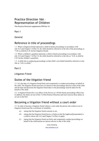 Practice Direction 16A –
Representation of Children
This Practice Direction supplements FPR Part 16


Part 1

General

Reference in title of proceedings
1.1 Where a litigation friend represents a child in family proceedings in accordance with
rule 16.5 and Chapter 5 of Part 16, the child should be referred to in the title of the proceedings as
“A.B. (a child by C.D. his/her litigation friend).
1.2 Where a children’s guardian represents a child in family proceedings in accordance with
rule 16.4 and Chapter 7 of Part 16, the child should be referred to in the title as “A.B. (a child by
C.D. his/her children’s guardian).
1.3 A child who is conducting proceedings on that child’s own behalf should be referred to in the
title as “A.B. (a child).”


Part 2

Litigation Friend

Duties of the litigation friend
2.1 It is the duty of a litigation friend fairly and competently to conduct proceedings on behalf of
the child. The litigation friend must have no interest in the proceedings adverse to that of the child
and all steps and decisions the litigation friend takes in the proceedings must be taken for the
benefit of the child.
2.2 A litigation friend who is an officer of the Service or a Welsh family proceedings officer has,
in addition, the duties set out in Part 3 of this Practice Direction and must exercise those duties as
set out in that Part.


Becoming a litigation friend without a court order
3.1 In order to become a litigation friend without a court order the person who wishes to act as
litigation friend must file a certificate of suitability –
      (a)    stating that the litigation friend consents to act;
      (b)    stating that the litigation friend knows or believes that the [applicant][respondent] is
             a child to whom rule 16.5 and Chapter 5 of Part 16 apply;
      (c)    stating that the litigation friend can fairly and competently conduct proceedings on
             behalf of the child and has no interest adverse to that of the child;
                                                Jordan Publishing
                                              www.familylaw.co.uk
 