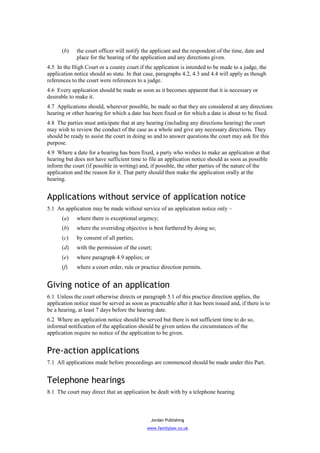 (b)    the court officer will notify the applicant and the respondent of the time, date and
             place for the hearing of the application and any directions given.
4.5 In the High Court or a county court if the application is intended to be made to a judge, the
application notice should so state. In that case, paragraphs 4.2, 4.3 and 4.4 will apply as though
references to the court were references to a judge.
4.6 Every application should be made as soon as it becomes apparent that it is necessary or
desirable to make it.
4.7 Applications should, wherever possible, be made so that they are considered at any directions
hearing or other hearing for which a date has been fixed or for which a date is about to be fixed.
4.8 The parties must anticipate that at any hearing (including any directions hearing) the court
may wish to review the conduct of the case as a whole and give any necessary directions. They
should be ready to assist the court in doing so and to answer questions the court may ask for this
purpose.
4.9 Where a date for a hearing has been fixed, a party who wishes to make an application at that
hearing but does not have sufficient time to file an application notice should as soon as possible
inform the court (if possible in writing) and, if possible, the other parties of the nature of the
application and the reason for it. That party should then make the application orally at the
hearing.


Applications without service of application notice
5.1 An application may be made without service of an application notice only –
      (a)    where there is exceptional urgency;
      (b)    where the overriding objective is best furthered by doing so;
      (c)    by consent of all parties;
      (d)    with the permission of the court;
      (e)    where paragraph 4.9 applies; or
      (f)    where a court order, rule or practice direction permits.


Giving notice of an application
6.1 Unless the court otherwise directs or paragraph 5.1 of this practice direction applies, the
application notice must be served as soon as practicable after it has been issued and, if there is to
be a hearing, at least 7 days before the hearing date.
6.2 Where an application notice should be served but there is not sufficient time to do so,
informal notification of the application should be given unless the circumstances of the
application require no notice of the application to be given.


Pre-action applications
7.1 All applications made before proceedings are commenced should be made under this Part.


Telephone hearings
8.1 The court may direct that an application be dealt with by a telephone hearing.



                                               Jordan Publishing
                                             www.familylaw.co.uk
 