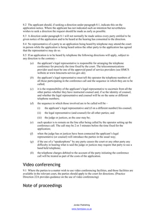 8.2 The applicant should, if seeking a direction under paragraph 8.1, indicate this on the
application notice. Where the applicant has not indicated such an intention but nevertheless
wishes to seek a direction the request should be made as early as possible.
8.3 A direction under paragraph 8.1 will not normally be made unless every party entitled to be
given notice of the application and to be heard at the hearing has consented to the direction.
8.4 No representative of a party to an application being heard by telephone may attend the court
in person while the application is being heard unless the other party to the application has agreed
that the representative may do so.
8.5 If an application is to be heard by telephone the following directions will apply, subject to
any direction to the contrary –
      (a)    the applicant’s legal representative is responsible for arranging the telephone
             conference for precisely the time fixed by the court. The telecommunications
             provider used must be one of the approved panel of service providers (see HMCS
             website at www.hmcourts-service.gov.uk);
      (b)    the applicant’s legal representative must tell the operator the telephone numbers of
             all those participating in the conference call and the sequence in which they are to be
             called;
      (c)    it is the responsibility of the applicant’s legal representative to ascertain from all the
             other parties whether they have instructed counsel and, if so the identity of counsel,
             and whether the legal representative and counsel will be on the same or different
             telephone numbers;
      (d)    the sequence in which those involved are to be called will be –
             (i)     the applicant’s legal representative and (if on a different number) his counsel;
             (ii)    the legal representative (and counsel) for all other parties; and
             (iii)   the judge or justices, as the case may be;
      (e)    each speaker is to remain on the line after being called by the operator setting up the
             conference call. The call may be 2 or 3 minutes before the time fixed for the
             application;
      (f)    when the judge has or justices have been connected the applicant’s legal
             representative (or counsel) will introduce the parties in the usual way;
      (g)    if the use of a “speakerphone” by any party causes the court or any other party any
             difficulty in hearing what is said the judge or justices may require that party to use a
             hand held telephone;
      (h)    the telephone charges debited to the account of the party initiating the conference
             call will be treated as part of the costs of the application.


Video conferencing
9.1 Where the parties to a matter wish to use video conferencing facilities, and those facilities are
available in the relevant court, the parties should apply to the court for directions. (Practice
Direction 22A provides guidance on the use of video conferencing)


Note of proceedings



                                                Jordan Publishing
                                              www.familylaw.co.uk
 