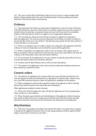 10.1 The court or court officer should keep, either by way of a note or a tape recording, brief
details of all proceedings before the court, including the dates of the proceedings and a short
statement of the decision taken at each hearing.


Evidence
11.1 The requirement for evidence in certain types of applications is set out in some of the rules
in the FPR and practice directions. Where there is no specific requirement to provide evidence it
should be borne in mind that, as a practical matter, the court will often need to be satisfied by
evidence of the facts that are relied on in support of or for opposing the application.
11.2 The court may give directions for the filing of evidence in support of or opposing a
particular application. The court may also give directions for the filing of evidence in relation to
any hearing that it fixes on its own initiative. The directions may specify the form that evidence is
to take and when it is to be served.
11.3 Where it is intended to rely on evidence which is not contained in the application itself, the
evidence, if it has not already been served, should be served with the application.
11.4 Where a respondent to an application wishes to rely on evidence, that evidence must be
filed in accordance with any directions the court may have given and a court officer will serve the
evidence on the other parties, unless the court directs otherwise.
11.5 If it is necessary for the applicant to serve any evidence in reply the court officer will serve
it on the other parties unless the court directs otherwise.
11.6 Evidence must be filed with the court as well as served on the parties.
11.7 The contents of an application notice may be used as evidence provided the contents have
been verified by a statement of truth.


Consent orders
12.1 The parties to an application for a consent order must ensure that they provide the court
with any material it needs to be satisfied that it is appropriate to make the order. Subject to any
rule in the FPR or practice direction a letter will generally be acceptable for this purpose.
12.2 Where a judgment or order has been agreed in respect of an application where a hearing
date has been fixed, the parties must inform the court immediately.
Other applications considered without a hearing
13.1 Where rule 18.9(1)(b) applies the court will treat the application as if it were proposing to
make an order on its own initiative.
13.2 Where the parties agree that the court should dispose of the application without a hearing
they should so inform the court in writing and each should confirm that all evidence and other
material on which he or she relies has been disclosed to the other parties to the application.


Miscellaneous
14.1 If the case is proceeding in the High Court and the draft order is unusually long or complex
it should also be supplied in electronic form on such storage medium as shall be agreed with the
judge or court staff, for use by the court office.




                                               Jordan Publishing
                                             www.familylaw.co.uk
 