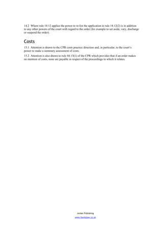 14.2 Where rule 18.12 applies the power to re-list the application in rule 18.12(2) is in addition
to any other powers of the court with regard to the order (for example to set aside, vary, discharge
or suspend the order).


Costs
15.1 Attention is drawn to the CPR costs practice direction and, in particular, to the court’s
power to make a summary assessment of costs.
15.2 Attention is also drawn to rule 44.13(1) of the CPR which provides that if an order makes
no mention of costs, none are payable in respect of the proceedings to which it relates.




                                              Jordan Publishing
                                            www.familylaw.co.uk
 