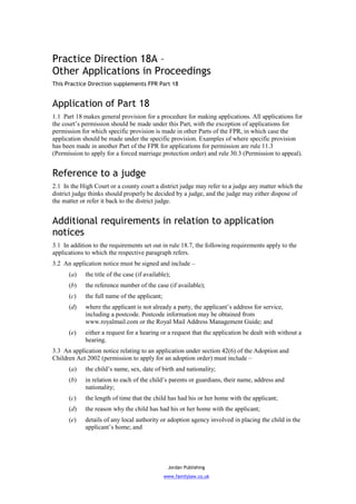 Practice Direction 18A –
Other Applications in Proceedings
This Practice Direction supplements FPR Part 18


Application of Part 18
1.1 Part 18 makes general provision for a procedure for making applications. All applications for
the court’s permission should be made under this Part, with the exception of applications for
permission for which specific provision is made in other Parts of the FPR, in which case the
application should be made under the specific provision. Examples of where specific provision
has been made in another Part of the FPR for applications for permission are rule 11.3
(Permission to apply for a forced marriage protection order) and rule 30.3 (Permission to appeal).


Reference to a judge
2.1 In the High Court or a county court a district judge may refer to a judge any matter which the
district judge thinks should properly be decided by a judge, and the judge may either dispose of
the matter or refer it back to the district judge.


Additional requirements in relation to application
notices
3.1 In addition to the requirements set out in rule 18.7, the following requirements apply to the
applications to which the respective paragraph refers.
3.2 An application notice must be signed and include –
      (a)    the title of the case (if available);
      (b)    the reference number of the case (if available);
      (c)    the full name of the applicant;
      (d)    where the applicant is not already a party, the applicant’s address for service,
             including a postcode. Postcode information may be obtained from
             www.royalmail.com or the Royal Mail Address Management Guide; and
      (e)    either a request for a hearing or a request that the application be dealt with without a
             hearing.
3.3 An application notice relating to an application under section 42(6) of the Adoption and
Children Act 2002 (permission to apply for an adoption order) must include –
      (a)    the child’s name, sex, date of birth and nationality;
      (b)    in relation to each of the child’s parents or guardians, their name, address and
             nationality;
      (c)    the length of time that the child has had his or her home with the applicant;
      (d)    the reason why the child has had his or her home with the applicant;
      (e)    details of any local authority or adoption agency involved in placing the child in the
             applicant’s home; and




                                                 Jordan Publishing
                                               www.familylaw.co.uk
 