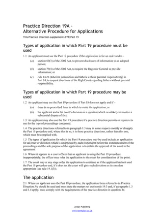 Practice Direction 19A –
Alternative Procedure for Applications
This Practice Direction supplements FPR Part 19


Types of application in which Part 19 procedure must be
used
1.1 An applicant must use the Part 19 procedure if the application is for an order under –
      (a)    section 60(3) of the 2002 Act, to prevent disclosure of information to an adopted
             person;
      (b)    section 79(4) of the 2002 Act, to require the Registrar General to provide
             information; or
      (c)    rule 14.21 (Inherent jurisdiction and fathers without parental responsibility) in
             Part 14, to request directions of the High Court regarding fathers without parental
             responsibility.


Types of application in which Part 19 procedure may be
used
1.2 An applicant may use the Part 19 procedure if Part 18 does not apply and if –
      (a)    there is no prescribed form in which to make the application; or
      (b)    the applicant seeks the court’s decision on a question which is unlikely to involve a
             substantial dispute of fact.
1.3 An applicant may also use the Part 19 procedure if a practice direction permits or requires its
use for the type of proceedings concerned.
1.4 The practice directions referred to in paragraph 1.3 may in some respects modify or disapply
the Part 19 procedure and, where that is so, it is those practice directions, rather than this one,
which must be complied with.
1.5 The types of application for which the Part 19 procedure may be used include an application
for an order or direction which is unopposed by each respondent before the commencement of the
proceedings and the sole purpose of the application is to obtain the approval of the court to the
agreement.
1.6 Where it appears to a court officer that an applicant is using the Part 19 procedure
inappropriately, the officer may refer the application to the court for consideration of the point.
1.7 The court may at any stage order the application to continue as if the applicant had not used
the Part 19 procedure and, if it does so, the court will give such directions as it considers
appropriate (see rule 19.1(3)).


The application
2.1 Where an applicant uses the Part 19 procedure, the application form referred to in Practice
Direction 5A should be used and must state the matters set out in rule 19.3 and, if paragraphs 1.3
and 1.4 apply, must comply with the requirements of the practice direction in question. In




                                               Jordan Publishing
                                             www.familylaw.co.uk
 