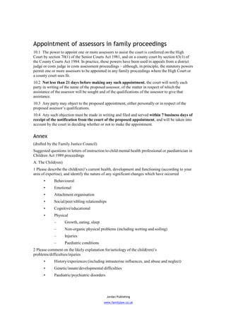 Appointment of assessors in family proceedings
10.1 The power to appoint one or more assessors to assist the court is conferred on the High
Court by section 70(1) of the Senior Courts Act 1981, and on a county court by section 63(1) of
the County Courts Act 1984. In practice, these powers have been used in appeals from a district
judge or costs judge in costs assessment proceedings – although, in principle, the statutory powers
permit one or more assessors to be appointed in any family proceedings where the High Court or
a county court sees fit.
10.2 Not less than 21 days before making any such appointment, the court will notify each
party in writing of the name of the proposed assessor, of the matter in respect of which the
assistance of the assessor will be sought and of the qualifications of the assessor to give that
assistance.
10.3 Any party may object to the proposed appointment, either personally or in respect of the
proposed assessor’s qualifications.
10.4 Any such objection must be made in writing and filed and served within 7 business days of
receipt of the notification from the court of the proposed appointment, and will be taken into
account by the court in deciding whether or not to make the appointment.


Annex
(drafted by the Family Justice Council)
Suggested questions in letters of instruction to child mental health professional or paediatrician in
Children Act 1989 proceedings
A. The Child(ren)
1 Please describe the child(ren)’s current health, development and functioning (according to your
area of expertise), and identify the nature of any significant changes which have occurred
      •      Behavioural
      •      Emotional
      •      Attachment organisation
      •      Social/peer/sibling relationships
      •      Cognitive/educational
      •      Physical
             –      Growth, eating, sleep
             –      Non-organic physical problems (including wetting and soiling)
             –      Injuries
             –      Paediatric conditions
2 Please comment on the likely explanation for/aetiology of the child(ren)’s
problems/difficulties/injuries
      •      History/experiences (including intrauterine influences, and abuse and neglect)
      •      Genetic/innate/developmental difficulties
      •      Paediatric/psychiatric disorders




                                                 Jordan Publishing
                                            www.familylaw.co.uk
 