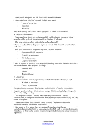 3 Please provide a prognosis and risk if difficulties not addressed above.
4 Please describe the child(ren)’s needs in the light of the above
      •      Nature of care-giving
      •      Education
      •      Treatment
in the short and long term (subject, where appropriate, to further assessment later).
B. The parents/primary carers
5 Please describe the factors and mechanisms which would explain the parents’ (or primary
carers) harmful or neglectful interactions with the child(ren) (if relevant).
6 What interventions have been tried and what has been the result?
7 Please assess the ability of the parents or primary carers to fulfil the child(ren)’s identified
needs now.
8 What other assessments of the parents or primary carers are indicated?
      •      Adult mental health assessment
      •      Forensic risk assessment
      •      Physical assessment
      •      Cognitive assessment
9 What, if anything, is needed to assist the parents or primary carers now, within the child(ren)’s
time scales and what is the prognosis for change?
      •      Parenting work
      •      Support
      •      Treatment/therapy
C. Alternatives
10 Please consider the alternative possibilities for the fulfilment of the child(ren)’s needs
      •      What sort of placement
      •      Contact arrangements
Please consider the advantages, disadvantages and implications of each for the child(ren).
Suggested questions in letters of instruction to adult psychiatrists and applied psychologists in
Children Act 1989 proceedings
1 Does the parent/adult have - whether in his/her history or presentation – a mental
illness/disorder (including substance abuse) or other psychological/emotional difficulty and, if so,
what is the diagnosis?
2 How do any/all of the above (and their current treatment if applicable) affect his/her
functioning, including interpersonal relationships?
3 If the answer to Q1 is yes, are there any features of either the mental illness or
psychological/emotional difficulty or personality disorder which could be associated with risk to
others, based on the available evidence base (whether published studies or evidence from clinical
experience)?




                                                Jordan Publishing
                                              www.familylaw.co.uk
 