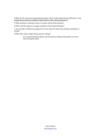 4 What are the experiences/antecedents/aetiology which would explain his/her difficulties, if any,
(taking into account any available evidence base or other clinical experience)?
5 What treatment is indicated, what is its nature and the likely duration?
6 What is his/her capacity to engage in/partake of the treatment/therapy?
7 Are you able to indicate the prognosis for, time scales for achieving, and likely durability of,
change?
8 What other factors might indicate positive change?
             (It is assumed that this opinion will be based on collateral information as well as
             interviewing the adult).




                                              Jordan Publishing
                                             www.familylaw.co.uk
 