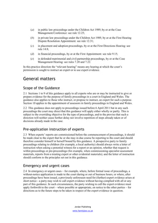 (a)    in public law proceedings under the Children Act 1989, by or at the Case
             Management Conference: see rule 12.25;
      (b)    in private law proceedings under the Children Act 1989, by or at the First Hearing
             Dispute Resolution Appointment: see rule 12.31;
      (c)    in placement and adoption proceedings, by or at the First Directions Hearing: see
             rule 14.8;
      (d)    in financial proceedings, by or at the First Appointment: see rule 9.15;
      (e)    in defended matrimonial and civil partnership proceedings, by or at the Case
             Management Hearing: see rules 7.20 and 7.22.
In this practice direction the “relevant hearing” means any hearing at which the court’s
permission is sought to instruct an expert or to use expert evidence.


General matters

Scope of the Guidance
2.1 Sections 1 to 9 of this guidance apply to all experts who are or may be instructed to give or
prepare evidence for the purpose of family proceedings in a court in England and Wales. The
guidance also applies to those who instruct, or propose to instruct, an expert for such a purpose.
Section 10 applies to the appointment of assessors in family proceedings in England and Wales.
2.2 This guidance does not apply to proceedings issued before 6 April 2011 but in any such
proceedings the court may direct that this guidance will apply either wholly or partly. This is
subject to the overriding objective for the type of proceedings, and to the proviso that such a
direction will neither cause further delay nor involve repetition of steps already taken or of
decisions already made in the case.


Pre-application instruction of experts
2.3 When experts’ reports are commissioned before the commencement of proceedings, it should
be made clear to the expert that he or she may in due course be reporting to the court and should
therefore consider himself or herself bound by this guidance. A prospective party to family
proceedings relating to children (for example, a local authority) should always write a letter of
instruction when asking a potential witness for a report or an opinion, whether that request is
within proceedings or pre-proceedings (for example, when commissioning specialist assessment
materials, reports from a treating expert or other evidential materials); and the letter of instruction
should conform to the principles set out in this guidance.


Emergency and urgent cases
2.4 In emergency or urgent cases – for example, where, before formal issue of proceedings, a
without-notice application is made to the court during or out of business hours; or where, after
proceedings have been issued, a previously unforeseen need for (further) expert evidence arises at
short notice - a party may wish to call expert evidence without having complied with all or any
part of this guidance. In such circumstances, the party wishing to call the expert evidence must
apply forthwith to the court – where possible or appropriate, on notice to the other parties – for
directions as to the future steps to be taken in respect of the expert evidence in question.




                                               Jordan Publishing
                                             www.familylaw.co.uk
 