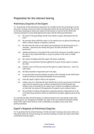 Preparation for the relevant hearing

Preliminary Enquiries of the Expert
4.1 In good time for the information requested to be available for the relevant hearing or for the
advocates’ meeting or discussion where one takes place before the relevant hearing, the solicitor
for the party proposing to instruct the expert (or lead solicitor or solicitor for the child if the
instruction proposed is joint) shall approach the expert with the following information –
      (a)    the nature of the proceedings and the issues likely to require determination by the
             court;
      (b)    the questions about which the expert is to be asked to give an opinion (including any
             ethnic, cultural, religious or linguistic contexts);
      (c)    the date when the court is to be asked to give permission for the instruction (or if –-
             unusually – permission has already been given, the date and details of that
             permission);
      (d)    whether permission is to be asked of the court for the instruction of another expert in
             the same or any related field (that is, to give an opinion on the same or related
             questions);
      (e)    the volume of reading which the expert will need to undertake;
      (f)    whether or not permission has been applied for or given for the expert to examine
             the child;
      (g)    whether or not it will be necessary for the expert to conduct interviews – and, if so,
             with whom;
      (h)    the likely timetable of legal and social work steps;
      (i)    in care and supervision proceedings, any dates in the Timetable for the Child which
             would be relevant to the proposed timetable for the assessment;
      (j)    when the expert’s report is likely to be required;
      (k)    whether and, if so, what date has been fixed by the court for any hearing at which the
             expert may be required to give evidence (in particular the Final Hearing); and
             whether it may be possible for the expert to give evidence by telephone conference
             or video link: see section 8 (Arrangements for experts to give evidence) below;
      (l)    the possibility of making, through their instructing solicitors, representations to the
             court about being named or otherwise identified in any public judgment given by the
             court.
It is essential that there should be proper co-ordination between the court and the expert when
drawing up the case management timetable: the needs of the court should be balanced with the
needs of the expert whose forensic work is undertaken as an adjunct to his or her main
professional duties.

Expert’s Response to Preliminary Enquiries
4.2 In good time for the relevant hearing or for the advocates’ meeting or discussion where one
takes place before the relevant hearing, the solicitors intending to instruct the expert shall obtain
confirmation from the expert –



                                               Jordan Publishing
                                             www.familylaw.co.uk
 