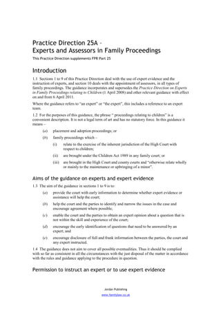 Practice Direction 25A –
Experts and Assessors in Family Proceedings
This Practice Direction supplements FPR Part 25


Introduction
1.1 Sections 1 to 9 of this Practice Direction deal with the use of expert evidence and the
instruction of experts, and section 10 deals with the appointment of assessors, in all types of
family proceedings. The guidance incorporates and supersedes the Practice Direction on Experts
in Family Proceedings relating to Children (1 April 2008) and other relevant guidance with effect
on and from 6 April 2011.
Where the guidance refers to “an expert” or “the expert”, this includes a reference to an expert
team.
1.2 For the purposes of this guidance, the phrase “ proceedings relating to children” is a
convenient description. It is not a legal term of art and has no statutory force. In this guidance it
means –
      (a)    placement and adoption proceedings; or
      (b)    family proceedings which –
             (i)     relate to the exercise of the inherent jurisdiction of the High Court with
                     respect to children;
             (ii)    are brought under the Children Act 1989 in any family court; or
             (iii)   are brought in the High Court and county courts and “otherwise relate wholly
                     or mainly to the maintenance or upbringing of a minor”.


Aims of the guidance on experts and expert evidence
1.3 The aim of the guidance in sections 1 to 9 is to:
      (a)    provide the court with early information to determine whether expert evidence or
             assistance will help the court;
      (b)    help the court and the parties to identify and narrow the issues in the case and
             encourage agreement where possible;
      (c)    enable the court and the parties to obtain an expert opinion about a question that is
             not within the skill and experience of the court;
      (d)    encourage the early identification of questions that need to be answered by an
             expert; and
      (e)    encourage disclosure of full and frank information between the parties, the court and
             any expert instructed.
1.4 The guidance does not aim to cover all possible eventualities. Thus it should be complied
with so far as consistent in all the circumstances with the just disposal of the matter in accordance
with the rules and guidance applying to the procedure in question.


Permission to instruct an expert or to use expert evidence


                                               Jordan Publishing
                                             www.familylaw.co.uk
 
