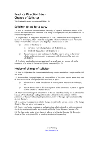Practice Direction 26A –
Change of Solicitor
This Practice Direction supplements FPR Part 26


Solicitor acting for a party
1.1 Rule 26.1 states that where the address for service of a party is the business address of his
solicitor, the solicitor will be considered to be acting for that party until the provisions of Part 26
have been complied with.
1.2 Subject to rule 26.2(6) (where the certificate of a LSC funded client or assisted person is
revoked or discharged), where a party has changed his solicitor or intends to act in person, the
former solicitor will be considered to be the party’s solicitor unless or until –
      (a)    a notice of the change is –
             (i)    served on every other party (see rule 26.2(2)(a)); and
             (ii)   filed with the court (see rule 26.2(2)(b)); or
      (b)    the court makes an order under rule 26.3 and the order is served on the former
             solicitor and every other party in accordance with directions of the court (see
             rule 26.2(5)).
1.3 A solicitor appointed to represent a party only as an advocate at a hearing will not be
considered to be acting for that party within the meaning of Part 26.


Notice of change of solicitor
2.1 Rule 26.2(1) sets out the circumstances following which a notice of the change must be filed
and served.
2.2 A notice of the change giving the last known address of the former assisted person must also
be filed and served on every party where, under rule 26.2(6) –
      (a)    the certificate of a LSC funded client or assisted person is revoked or discharged;
             and
      (b)    the LSC funded client or the assisted person wishes either to act in person or appoint
             another solicitor to act on his behalf.
2.3 Where a solicitor has given notice that he or she acts for a child directly, and an officer of the
Service, a Welsh family proceedings officer or the Official Solicitor continues with the
permission of the court to have legal representation, notice of that legal representation must be
given to the court.
2.4 In addition, where a party or solicitor changes his address for service, a notice of that change
should be filed and served on every party.
2.5 A party who, having conducted an application by a solicitor, intends to act in person must
give in his notice an address for service that is within the United Kingdom (see rule 6.26).
2.6 The form giving notice of any change is referred to in Practice Direction 5A. The notice
should be filed in the court office in which the application is proceeding.




                                                Jordan Publishing
                                              www.familylaw.co.uk
 
