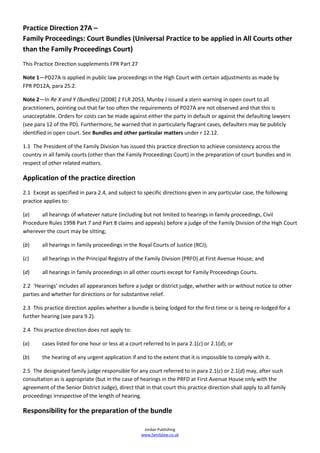 Practice Direction 27A –
Family Proceedings: Court Bundles (Universal Practice to be applied in All Courts other
than the Family Proceedings Court)
This Practice Direction supplements FPR Part 27

Note 1—PD27A is applied in public law proceedings in the High Court with certain adjustments as made by
FPR PD12A, para 25.2.

Note 2—In Re X and Y (Bundles) [2008] 2 FLR 2053, Munby J issued a stern warning in open court to all
practitioners, pointing out that far too often the requirements of PD27A are not observed and that this is
unacceptable. Orders for costs can be made against either the party in default or against the defaulting lawyers
(see para 12 of the PD). Furthermore, he warned that in particularly flagrant cases, defaulters may be publicly
identified in open court. See Bundles and other particular matters under r 12.12.

1.1 The President of the Family Division has issued this practice direction to achieve consistency across the
country in all family courts (other than the Family Proceedings Court) in the preparation of court bundles and in
respect of other related matters.

Application of the practice direction
2.1 Except as specified in para 2.4, and subject to specific directions given in any particular case, the following
practice applies to:

(a)    all hearings of whatever nature (including but not limited to hearings in family proceedings, Civil
Procedure Rules 1998 Part 7 and Part 8 claims and appeals) before a judge of the Family Division of the High Court
wherever the court may be sitting;

(b)     all hearings in family proceedings in the Royal Courts of Justice (RCJ);

(c)     all hearings in the Principal Registry of the Family Division (PRFD) at First Avenue House; and

(d)     all hearings in family proceedings in all other courts except for Family Proceedings Courts.

2.2 ‘Hearings’ includes all appearances before a judge or district judge, whether with or without notice to other
parties and whether for directions or for substantive relief.

2.3 This practice direction applies whether a bundle is being lodged for the first time or is being re-lodged for a
further hearing (see para 9.2).

2.4 This practice direction does not apply to:

(a)     cases listed for one hour or less at a court referred to in para 2.1(c) or 2.1(d); or

(b)     the hearing of any urgent application if and to the extent that it is impossible to comply with it.

2.5 The designated family judge responsible for any court referred to in para 2.1(c) or 2.1(d) may, after such
consultation as is appropriate (but in the case of hearings in the PRFD at First Avenue House only with the
agreement of the Senior District Judge), direct that in that court this practice direction shall apply to all family
proceedings irrespective of the length of hearing.

Responsibility for the preparation of the bundle

                                                     Jordan Publishing
                                                    www.familylaw.co.uk
 