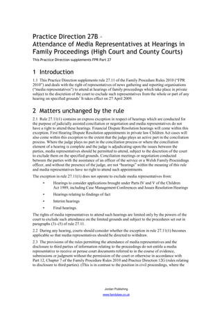 Practice Direction 27B –
Attendance of Media Representatives at Hearings in
Family Proceedings (High Court and County Courts)
This Practice Direction supplements FPR Part 27


1 Introduction
1.1 This Practice Direction supplements rule 27.11 of the Family Procedure Rules 2010 (“FPR
2010”) and deals with the right of representatives of news gathering and reporting organisations
(“media representatives”) to attend at hearings of family proceedings which take place in private
subject to the discretion of the court to exclude such representatives from the whole or part of any
hearing on specified grounds1 It takes effect on 27 April 2009.


2 Matters unchanged by the rule
2.1 Rule 27.11(1) contains an express exception in respect of hearings which are conducted for
the purpose of judicially assisted conciliation or negotiation and media representatives do not
have a right to attend these hearings. Financial Dispute Resolution hearings will come within this
exception. First Hearing Dispute Resolution appointments in private law Children Act cases will
also come within this exception to the extent that the judge plays an active part in the conciliation
process. Where the judge plays no part in the conciliation process or where the conciliation
element of a hearing is complete and the judge is adjudicating upon the issues between the
parties, media representatives should be permitted to attend, subject to the discretion of the court
to exclude them on the specified grounds. Conciliation meetings or negotiation conducted
between the parties with the assistance of an officer of the service or a Welsh Family Proceedings
officer, and without the presence of the judge, are not “hearings” within the meaning of this rule
and media representatives have no right to attend such appointments.
The exception in rule 27.11(1) does not operate to exclude media representatives from:
      •      Hearings to consider applications brought under Parts IV and V of the Children
             Act 1989, including Case Management Conferences and Issues Resolution Hearings
      •      Hearings relating to findings of fact
      •      Interim hearings
      •      Final hearings.
The rights of media representatives to attend such hearings are limited only by the powers of the
court to exclude such attendance on the limited grounds and subject to the procedures set out in
paragraphs (3)–(5) of rule 27.11.
2.2 During any hearing, courts should consider whether the exception in rule 27.11(1) becomes
applicable so that media representatives should be directed to withdraw.
2.3 The provisions of the rules permitting the attendance of media representatives and the
disclosure to third parties of information relating to the proceedings do not entitle a media
representative to receive or peruse court documents referred to in the course of evidence,
submissions or judgment without the permission of the court or otherwise in accordance with
Part 12, Chapter 7 of the Family Procedure Rules 2010 and Practice Direction 12G (rules relating
to disclosure to third parties). (This is in contrast to the position in civil proceedings, where the




                                              Jordan Publishing
                                             www.familylaw.co.uk
 