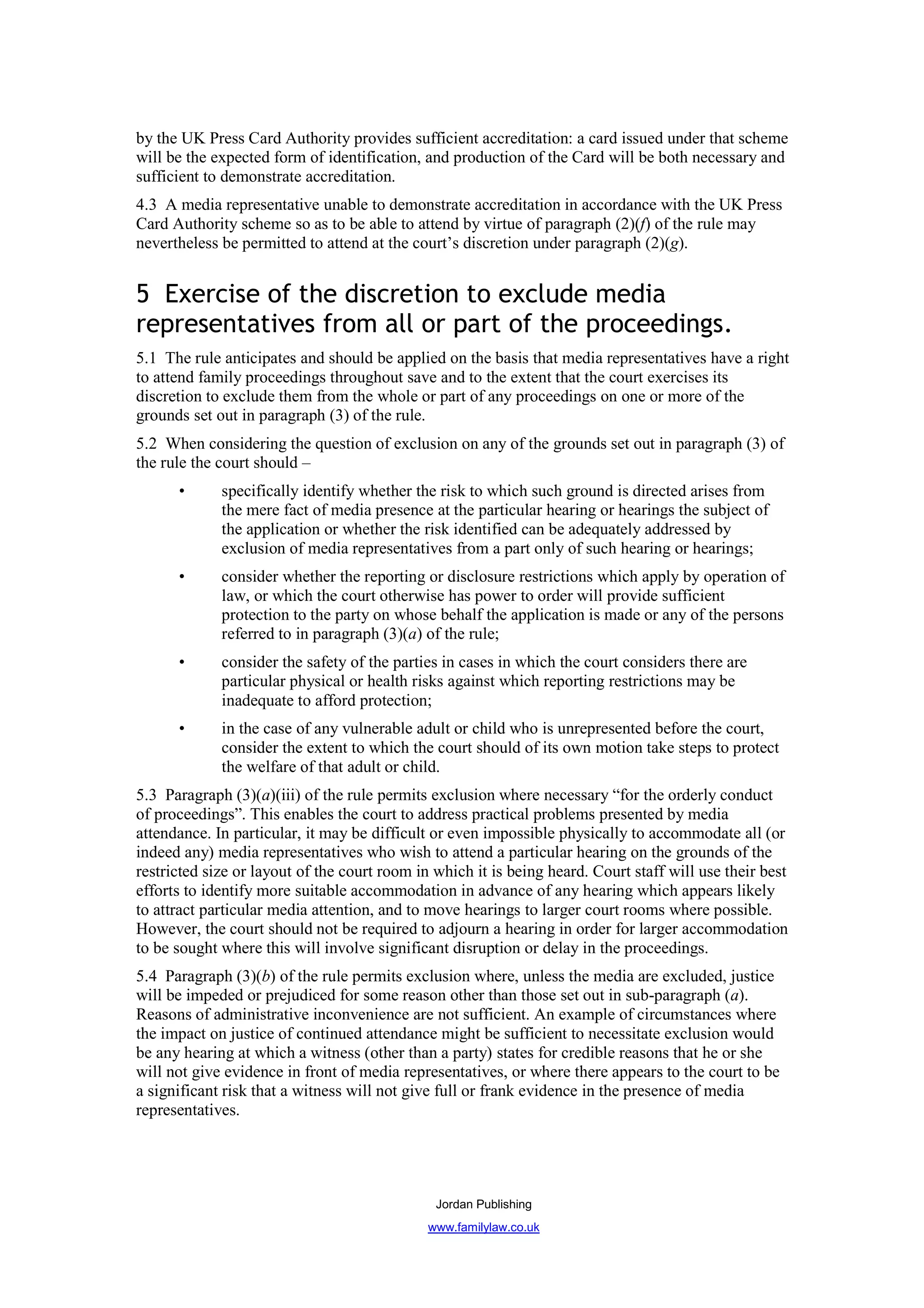 by the UK Press Card Authority provides sufficient accreditation: a card issued under that scheme
will be the expected form of identification, and production of the Card will be both necessary and
sufficient to demonstrate accreditation.
4.3 A media representative unable to demonstrate accreditation in accordance with the UK Press
Card Authority scheme so as to be able to attend by virtue of paragraph (2)(f) of the rule may
nevertheless be permitted to attend at the court’s discretion under paragraph (2)(g).


5 Exercise of the discretion to exclude media
representatives from all or part of the proceedings.
5.1 The rule anticipates and should be applied on the basis that media representatives have a right
to attend family proceedings throughout save and to the extent that the court exercises its
discretion to exclude them from the whole or part of any proceedings on one or more of the
grounds set out in paragraph (3) of the rule.
5.2 When considering the question of exclusion on any of the grounds set out in paragraph (3) of
the rule the court should –
      •      specifically identify whether the risk to which such ground is directed arises from
             the mere fact of media presence at the particular hearing or hearings the subject of
             the application or whether the risk identified can be adequately addressed by
             exclusion of media representatives from a part only of such hearing or hearings;
      •      consider whether the reporting or disclosure restrictions which apply by operation of
             law, or which the court otherwise has power to order will provide sufficient
             protection to the party on whose behalf the application is made or any of the persons
             referred to in paragraph (3)(a) of the rule;
      •      consider the safety of the parties in cases in which the court considers there are
             particular physical or health risks against which reporting restrictions may be
             inadequate to afford protection;
      •      in the case of any vulnerable adult or child who is unrepresented before the court,
             consider the extent to which the court should of its own motion take steps to protect
             the welfare of that adult or child.
5.3 Paragraph (3)(a)(iii) of the rule permits exclusion where necessary “for the orderly conduct
of proceedings”. This enables the court to address practical problems presented by media
attendance. In particular, it may be difficult or even impossible physically to accommodate all (or
indeed any) media representatives who wish to attend a particular hearing on the grounds of the
restricted size or layout of the court room in which it is being heard. Court staff will use their best
efforts to identify more suitable accommodation in advance of any hearing which appears likely
to attract particular media attention, and to move hearings to larger court rooms where possible.
However, the court should not be required to adjourn a hearing in order for larger accommodation
to be sought where this will involve significant disruption or delay in the proceedings.
5.4 Paragraph (3)(b) of the rule permits exclusion where, unless the media are excluded, justice
will be impeded or prejudiced for some reason other than those set out in sub-paragraph (a).
Reasons of administrative inconvenience are not sufficient. An example of circumstances where
the impact on justice of continued attendance might be sufficient to necessitate exclusion would
be any hearing at which a witness (other than a party) states for credible reasons that he or she
will not give evidence in front of media representatives, or where there appears to the court to be
a significant risk that a witness will not give full or frank evidence in the presence of media
representatives.




                                               Jordan Publishing
                                              www.familylaw.co.uk
 