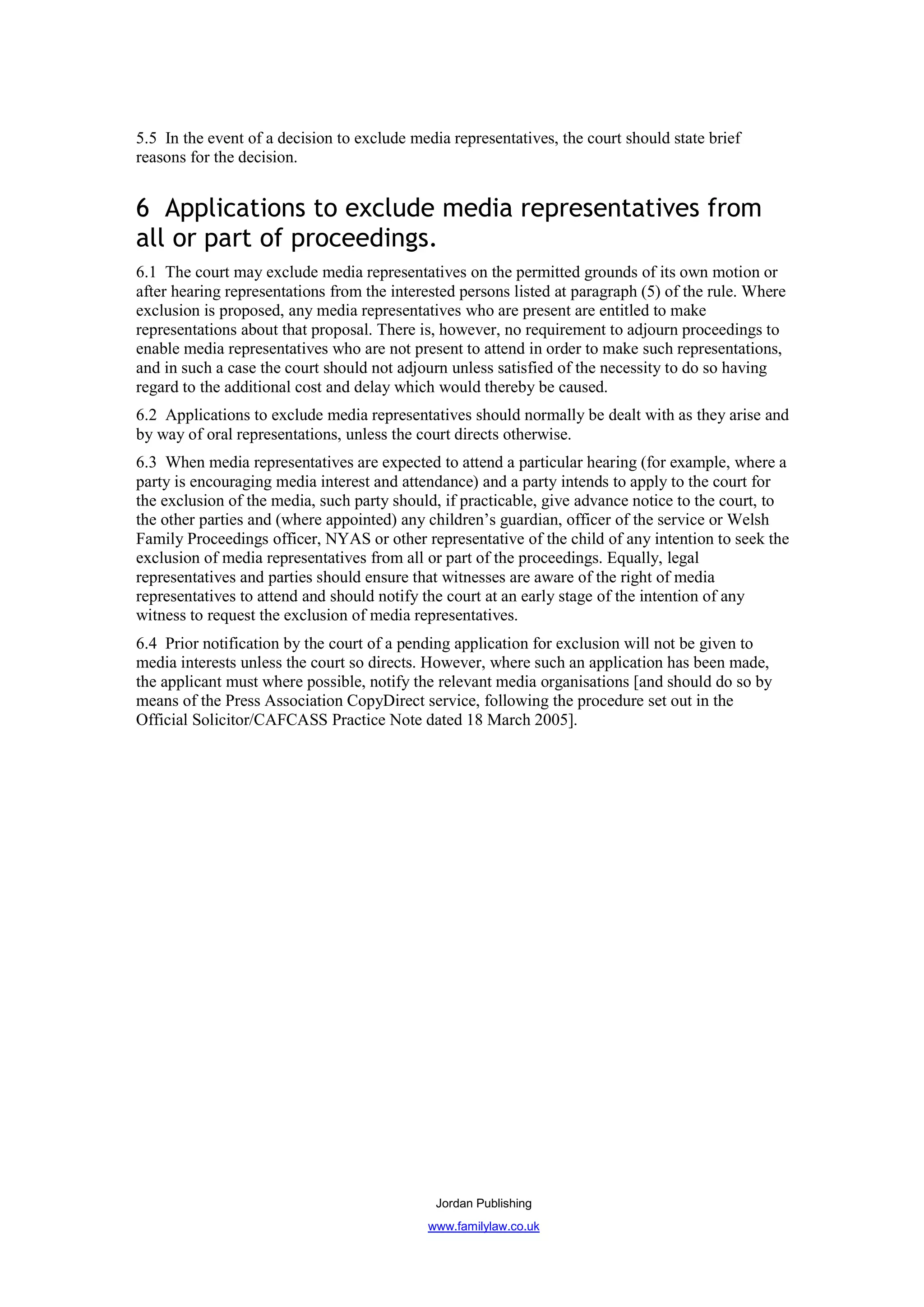 5.5 In the event of a decision to exclude media representatives, the court should state brief
reasons for the decision.


6 Applications to exclude media representatives from
all or part of proceedings.
6.1 The court may exclude media representatives on the permitted grounds of its own motion or
after hearing representations from the interested persons listed at paragraph (5) of the rule. Where
exclusion is proposed, any media representatives who are present are entitled to make
representations about that proposal. There is, however, no requirement to adjourn proceedings to
enable media representatives who are not present to attend in order to make such representations,
and in such a case the court should not adjourn unless satisfied of the necessity to do so having
regard to the additional cost and delay which would thereby be caused.
6.2 Applications to exclude media representatives should normally be dealt with as they arise and
by way of oral representations, unless the court directs otherwise.
6.3 When media representatives are expected to attend a particular hearing (for example, where a
party is encouraging media interest and attendance) and a party intends to apply to the court for
the exclusion of the media, such party should, if practicable, give advance notice to the court, to
the other parties and (where appointed) any children’s guardian, officer of the service or Welsh
Family Proceedings officer, NYAS or other representative of the child of any intention to seek the
exclusion of media representatives from all or part of the proceedings. Equally, legal
representatives and parties should ensure that witnesses are aware of the right of media
representatives to attend and should notify the court at an early stage of the intention of any
witness to request the exclusion of media representatives.
6.4 Prior notification by the court of a pending application for exclusion will not be given to
media interests unless the court so directs. However, where such an application has been made,
the applicant must where possible, notify the relevant media organisations [and should do so by
means of the Press Association CopyDirect service, following the procedure set out in the
Official Solicitor/CAFCASS Practice Note dated 18 March 2005].




                                              Jordan Publishing
                                            www.familylaw.co.uk
 