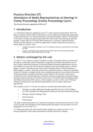 Practice Direction 27C –
Attendance of Media Representatives at Hearings in
Family Proceedings (Family Proceedings Court)
This Practice Direction supplements FPR Part 27


1 Introduction
1.1 This Practice Direction supplements rule 27.11 of the Family Procedure Rules 2010 (“the
Rules”) and deals with the right of representatives of news gathering and reporting organisations
(“media representatives”) to attend at hearings of relevant proceedings1 subject to the discretion
of the court to exclude such representatives from the whole or part of any hearing on specified
grounds.2 It takes effect on 27th April 2009. References to a “hearing” within this Practice
Direction include reference to a directions appointment, whether conducted by the justices, a
district judge or a justices’ clerk.
      1      “relevant proceedings” are defined in rule 1 of the Rules by reference to section 93(3) of the Children
             Act 1989.
      2      It does not, accordingly, apply where hearings are held in open court where the general public
             including media representatives attend as of right.



2 Matters unchanged by the rule
2.1 Rule 27.11(1) contains an express exception in respect of hearings which are conducted for
the purpose of judicially assisted conciliation or negotiation and media representatives do not
have a right to attend these hearings. First Hearing Dispute Resolution appointments in private
law Children Act cases will come within this exception to the extent that the justices, a district
judge or a justices’ clerk play an active part in the conciliation process. Where the justices, a
district judge or a justices’ clerk play no part in the conciliation process or where the conciliation
element of a hearing is complete and the court is adjudicating upon the issues between the parties,
media representatives should be permitted to attend subject to the discretion of the court to
exclude them on the specified grounds. Conciliation meetings or negotiation conducted between
the parties with the assistance of an officer of the service or a Welsh Family Proceedings officer,
and without the presence of the justices, a district judge or a justices’ clerk, are not “hearings”
within the meaning of this rule and media representatives have no right to attend such
appointments.
The exception in rule 27.11(1) does not operate to exclude media representatives from:
      •      Hearings to consider applications brought under Parts IV and V of the Children
             Act 1989, including Case Management Conferences and Issues Resolution Hearings
      •      Hearings relating to findings of fact
      •      Interim hearings
      •      Final hearings.
The rights of media representatives to attend such hearings are limited only by the powers of the
court to exclude such attendance on the limited grounds and subject to the procedures set out in
paragraphs (3) to (5) of rule 27.11.
2.2 During any hearing, the court should consider whether the exception in rule 27.11(1)
becomes applicable so that media representatives should be directed to withdraw.




                                                    Jordan Publishing
                                                   www.familylaw.co.uk
 