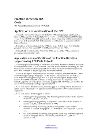 Practice Direction 28A –
Costs
This Practice Direction supplements FPR Part 28


Application and modification of the CPR
1.1 Rule 28.2 provides that subject to rule 28.3 of the FPR and to paragraph (2) of rule 28.2,
Parts 43, 44 (except rules 44.3(2) and (3), 44.9 to 44.12C, 44.13(1A) and (1B) and 44.18 to 20),
47 and 48 and rule 45.6 of the CPR apply to costs in family proceedings with the modifications
listed in rule 28.2(1)(a) to (d). Rule 28.2(1)(c) refers to modifications in accordance with this
Practice Direction.
1.2 In addition to the modifications to the CPR listed in rule 28.2(1), in rule 48.1(1)(b) after
paragraph (ii) insert “(iii) section 68A of the Magistrates’ Courts Act 1980.”.
1.3 Rule 28.2(2) provides that Part 47 and rules 44.3C and 45.6 of the CPR do not apply to
proceedings in a magistrates’ court.


Application and modification of the Practice Direction
supplementing CPR Parts 43 to 48
2.1 For the purpose of proceedings to which these Rules apply, the Practice Direction about costs
which supplements Parts 43 to 48 of the CPR (“the costs practice direction”) will apply, but with
the exclusions and modifications explained below to reflect the exclusions and modifications to
those Parts of the CPR as they are applied by Part 28 of these Rules.
2.2 Rule 28.2(1) applies, with modifications and certain exceptions, Parts 43 to 48 of the CPR to
costs in family proceedings. Paragraph 1.2 of this Practice Direction modifies rule 48.1(1)(b)
when it applies to family proceedings. Rule 28.2(2), by way of exception, disapplies Part 47,
rules 44.3C and 45.6 of the CPR in the case of family proceedings in a magistrates’ court.
Rule 28.3, again by way of exception, additionally disapplies CPR rule 44.3(1), (4) and (5) in the
case of financial remedy proceedings, regardless of court.
2.3 The costs practice direction does not, therefore, apply in its entirety but with the exclusion of
certain sections reflecting the non-application of certain rules of the CPR which those sections
supplement.
2.4 The costs practice direction applies as follows –
      •      to family proceedings generally, other than in magistrates’ courts, with the exception
             of sections 6, 15, 16 ,17 and 23A;
      •      to family proceedings generally, in magistrates’ courts only, with the exception of
             sections 6, 15, 16 ,17,23A and sections 28–49A;
      •      to financial remedy proceedings, other than in magistrates’ courts, with the
             exception of section 6, paragraphs 8.1 to 8.4 of section 8 and sections 15, 16, 17 and
             23A;
      •      to a financial remedy proceedings, in magistrates’ courts only, with the exception of
             section 6, paragraphs 8.1 to 8.4 of section 8, sections 15, 16, 17, 23A and
             sections 28–49A.



                                              Jordan Publishing
                                             www.familylaw.co.uk
 
