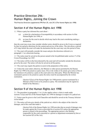 Practice Direction 29A –
Human Rights, Joining the Crown
This Practice Direction supplements FPR Part 29, rule 29.5 (The Human Rights Act 1998)


Section 4 of the Human Rights Act 1998
1.1 Where a party has informed the court about –
      (a)    a claim for a declaration of incompatibility in accordance with section 4 of the
             Human Rights Act 1998; or
      (b)    an issue for the court to decide which may lead to the court considering making a
             declaration,
then the court may at any time consider whether notice should be given to the Crown as required
by that Act and give directions for the content and service of the notice. The rule allows a period
of 21 days before the court will make the declaration but the court may vary this period of time.
1.2 The court will normally consider the issues and give the directions referred to in
paragraph 1.1 at a directions hearing.
1.3 The notice must be served on the person named in the list published under section 17 of the
Crown Proceedings Act 1947.
1.4 The notice will be in the form directed by the court and will normally include the directions
given by the court. The notice will also be served on all the parties.
1.5 The court may require the parties to assist in the preparation of the notice.
1.6 Unless the court orders otherwise, the Minister or other person permitted by the Human
Rights Act 1998 to be joined as a party must, if he or she wishes to be joined, give notice of his or
her intention to be joined as a party to the court and every other party. Where the Minister has
nominated a person to be joined as a party the notice must be accompanied by the written
nomination.
             (Section 5(2)(a) of the Human Rights Act 1998 permits a person nominated by a
             Minister of the Crown to be joined as a party. The nomination may be signed on
             behalf of the Minister.)


Section 9 of the Human Rights Act 1998
2.1 The procedure in paragraphs 1.1 to 1.6 also applies where a claim is made under
sections 7(1)(a) and 9(3) of the Human Rights Act 1998 for damages in respect of a judicial act.
2.2 Notice must be given to the Lord Chancellor and should be served on the Treasury Solicitor
on his behalf.
2.3 The notice will also give details of the judicial act, which is the subject of the claim for
damages, and of the court that made it.
             (Section 9(4) of the Human Rights Act 1998 provides that no award of damages may
             be made against the Crown as provided for in section 9(3) unless the appropriate
             person is joined in the proceedings. The appropriate person is the Minister
             responsible for the court concerned or a person or department nominated by him or
             her (section 9(5) of the Act).



                                               Jordan Publishing
                                             www.familylaw.co.uk
 