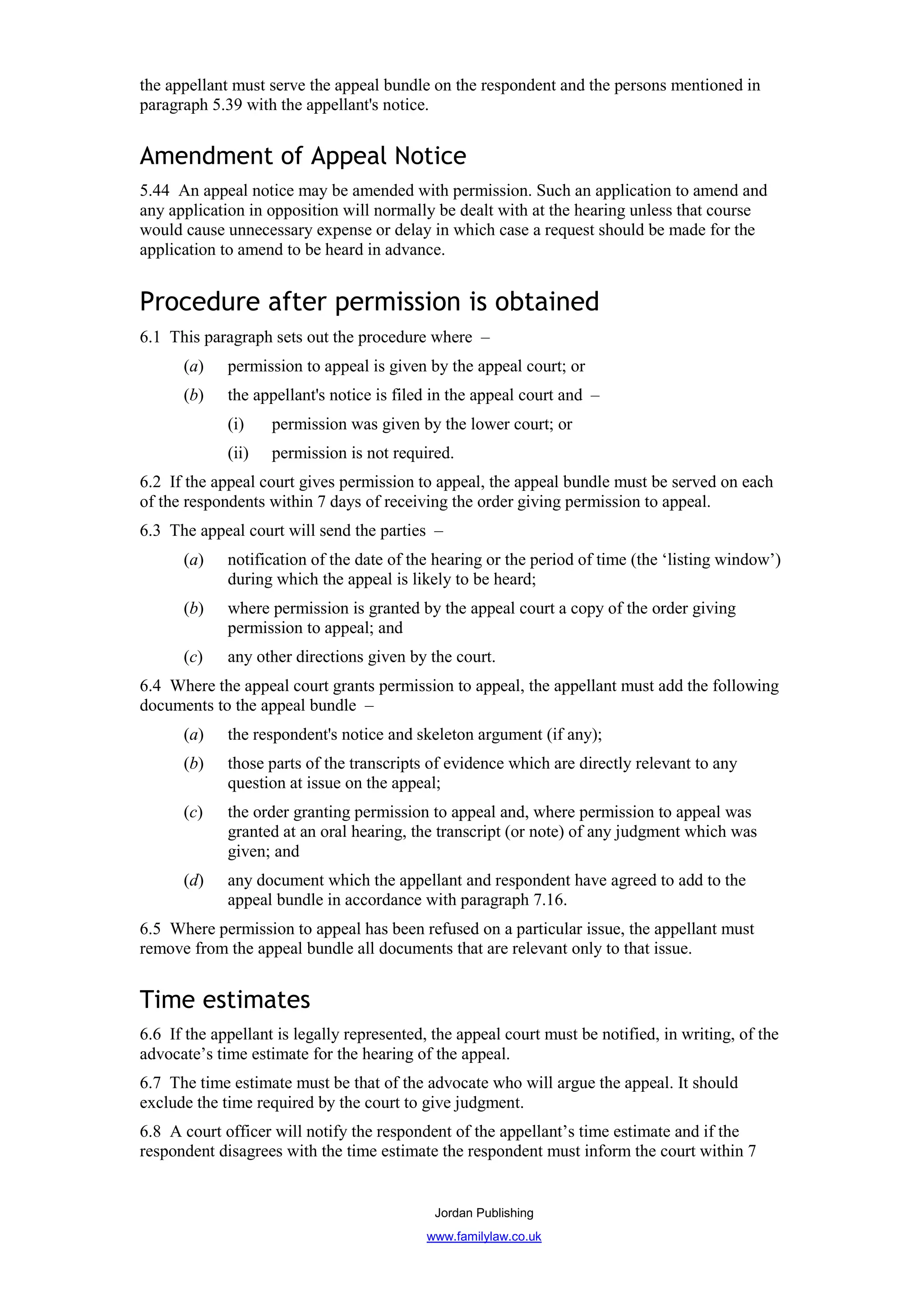 the appellant must serve the appeal bundle on the respondent and the persons mentioned in
paragraph 5.39 with the appellant's notice.


Amendment of Appeal Notice
5.44 An appeal notice may be amended with permission. Such an application to amend and
any application in opposition will normally be dealt with at the hearing unless that course
would cause unnecessary expense or delay in which case a request should be made for the
application to amend to be heard in advance.


Procedure after permission is obtained
6.1 This paragraph sets out the procedure where –
      (a)    permission to appeal is given by the appeal court; or
      (b)    the appellant's notice is filed in the appeal court and –
             (i)    permission was given by the lower court; or
             (ii)   permission is not required.
6.2 If the appeal court gives permission to appeal, the appeal bundle must be served on each
of the respondents within 7 days of receiving the order giving permission to appeal.
6.3 The appeal court will send the parties –
      (a)    notification of the date of the hearing or the period of time (the ‘listing window’)
             during which the appeal is likely to be heard;
      (b)    where permission is granted by the appeal court a copy of the order giving
             permission to appeal; and
      (c)    any other directions given by the court.
6.4 Where the appeal court grants permission to appeal, the appellant must add the following
documents to the appeal bundle –
      (a)    the respondent's notice and skeleton argument (if any);
      (b)    those parts of the transcripts of evidence which are directly relevant to any
             question at issue on the appeal;
      (c)    the order granting permission to appeal and, where permission to appeal was
             granted at an oral hearing, the transcript (or note) of any judgment which was
             given; and
      (d)    any document which the appellant and respondent have agreed to add to the
             appeal bundle in accordance with paragraph 7.16.
6.5 Where permission to appeal has been refused on a particular issue, the appellant must
remove from the appeal bundle all documents that are relevant only to that issue.


Time estimates
6.6 If the appellant is legally represented, the appeal court must be notified, in writing, of the
advocate’s time estimate for the hearing of the appeal.
6.7 The time estimate must be that of the advocate who will argue the appeal. It should
exclude the time required by the court to give judgment.
6.8 A court officer will notify the respondent of the appellant’s time estimate and if the
respondent disagrees with the time estimate the respondent must inform the court within 7


                                             Jordan Publishing
                                            www.familylaw.co.uk
 