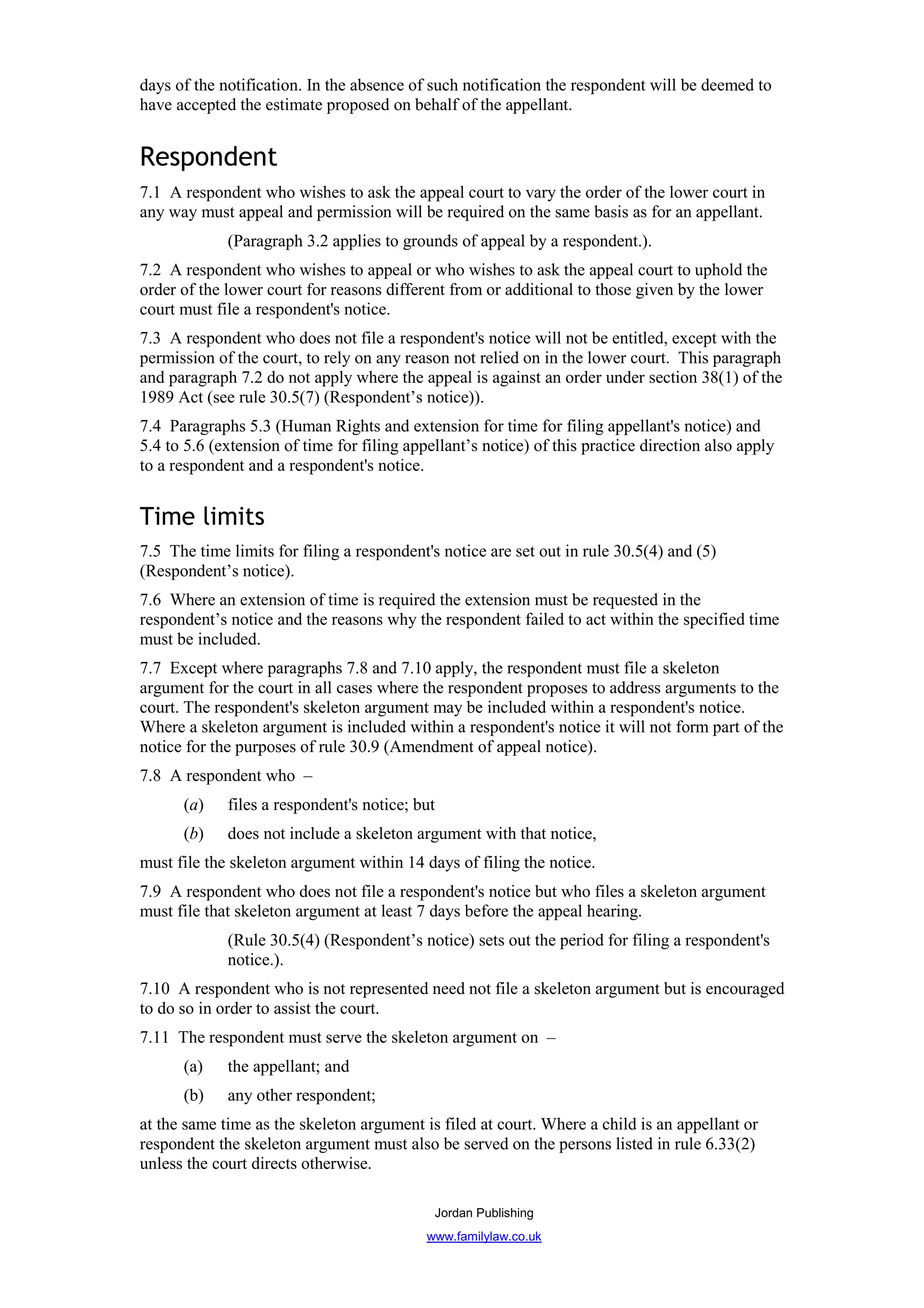 days of the notification. In the absence of such notification the respondent will be deemed to
have accepted the estimate proposed on behalf of the appellant.


Respondent
7.1 A respondent who wishes to ask the appeal court to vary the order of the lower court in
any way must appeal and permission will be required on the same basis as for an appellant.
             (Paragraph 3.2 applies to grounds of appeal by a respondent.).
7.2 A respondent who wishes to appeal or who wishes to ask the appeal court to uphold the
order of the lower court for reasons different from or additional to those given by the lower
court must file a respondent's notice.
7.3 A respondent who does not file a respondent's notice will not be entitled, except with the
permission of the court, to rely on any reason not relied on in the lower court. This paragraph
and paragraph 7.2 do not apply where the appeal is against an order under section 38(1) of the
1989 Act (see rule 30.5(7) (Respondent’s notice)).
7.4 Paragraphs 5.3 (Human Rights and extension for time for filing appellant's notice) and
5.4 to 5.6 (extension of time for filing appellant’s notice) of this practice direction also apply
to a respondent and a respondent's notice.


Time limits
7.5 The time limits for filing a respondent's notice are set out in rule 30.5(4) and (5)
(Respondent’s notice).
7.6 Where an extension of time is required the extension must be requested in the
respondent’s notice and the reasons why the respondent failed to act within the specified time
must be included.
7.7 Except where paragraphs 7.8 and 7.10 apply, the respondent must file a skeleton
argument for the court in all cases where the respondent proposes to address arguments to the
court. The respondent's skeleton argument may be included within a respondent's notice.
Where a skeleton argument is included within a respondent's notice it will not form part of the
notice for the purposes of rule 30.9 (Amendment of appeal notice).
7.8 A respondent who –
      (a)    files a respondent's notice; but
      (b)    does not include a skeleton argument with that notice,
must file the skeleton argument within 14 days of filing the notice.
7.9 A respondent who does not file a respondent's notice but who files a skeleton argument
must file that skeleton argument at least 7 days before the appeal hearing.
             (Rule 30.5(4) (Respondent’s notice) sets out the period for filing a respondent's
             notice.).
7.10 A respondent who is not represented need not file a skeleton argument but is encouraged
to do so in order to assist the court.
7.11 The respondent must serve the skeleton argument on –
      (a)    the appellant; and
      (b)    any other respondent;
at the same time as the skeleton argument is filed at court. Where a child is an appellant or
respondent the skeleton argument must also be served on the persons listed in rule 6.33(2)
unless the court directs otherwise.

                                             Jordan Publishing
                                            www.familylaw.co.uk
 