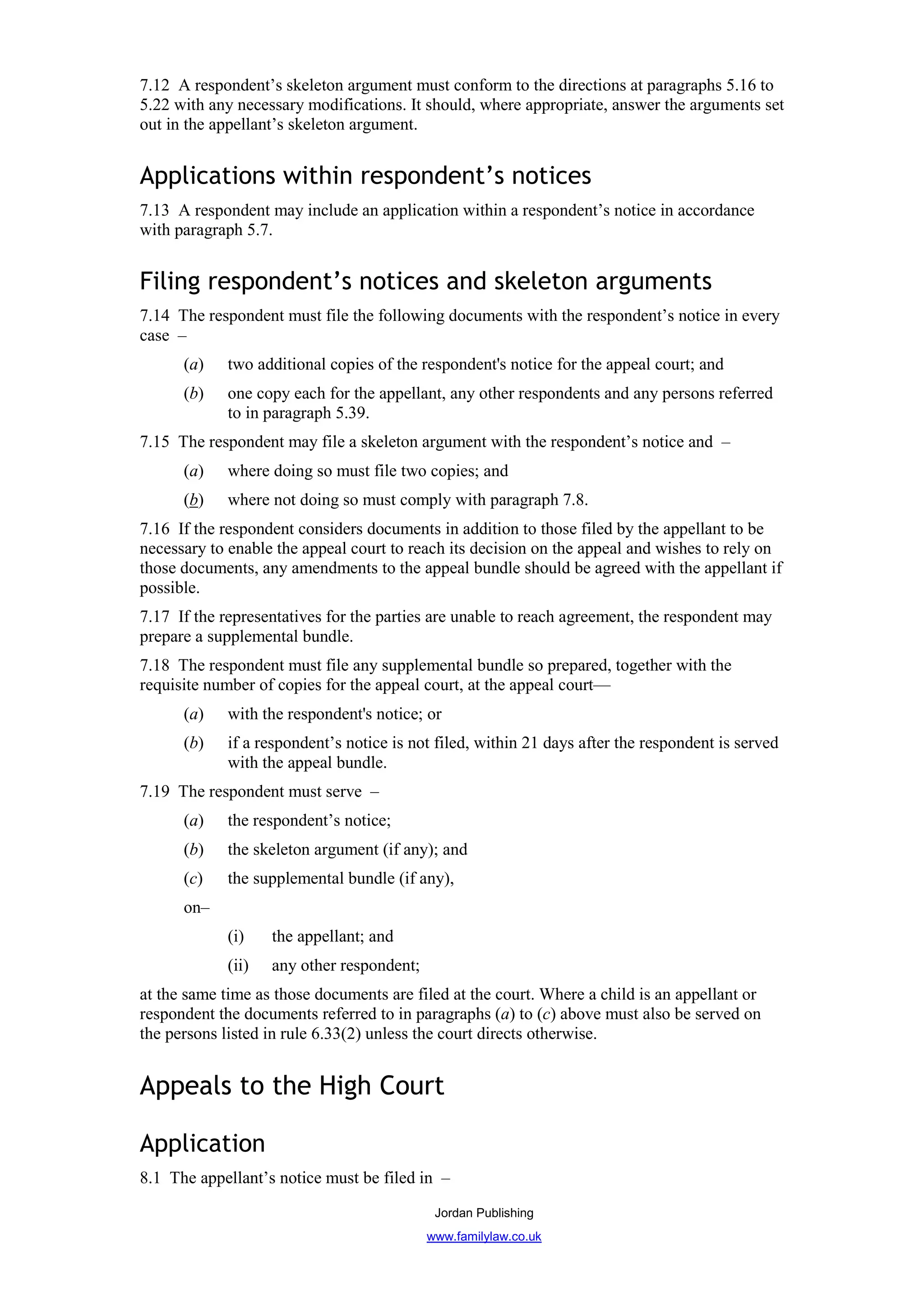 7.12 A respondent’s skeleton argument must conform to the directions at paragraphs 5.16 to
5.22 with any necessary modifications. It should, where appropriate, answer the arguments set
out in the appellant’s skeleton argument.


Applications within respondent’s notices
7.13 A respondent may include an application within a respondent’s notice in accordance
with paragraph 5.7.


Filing respondent’s notices and skeleton arguments
7.14 The respondent must file the following documents with the respondent’s notice in every
case –
      (a)    two additional copies of the respondent's notice for the appeal court; and
      (b)    one copy each for the appellant, any other respondents and any persons referred
             to in paragraph 5.39.
7.15 The respondent may file a skeleton argument with the respondent’s notice and –
      (a)    where doing so must file two copies; and
      (b)    where not doing so must comply with paragraph 7.8.
7.16 If the respondent considers documents in addition to those filed by the appellant to be
necessary to enable the appeal court to reach its decision on the appeal and wishes to rely on
those documents, any amendments to the appeal bundle should be agreed with the appellant if
possible.
7.17 If the representatives for the parties are unable to reach agreement, the respondent may
prepare a supplemental bundle.
7.18 The respondent must file any supplemental bundle so prepared, together with the
requisite number of copies for the appeal court, at the appeal court—
      (a)    with the respondent's notice; or
      (b)    if a respondent’s notice is not filed, within 21 days after the respondent is served
             with the appeal bundle.
7.19 The respondent must serve –
      (a)    the respondent’s notice;
      (b)    the skeleton argument (if any); and
      (c)    the supplemental bundle (if any),
      on–
             (i)    the appellant; and
             (ii)   any other respondent;
at the same time as those documents are filed at the court. Where a child is an appellant or
respondent the documents referred to in paragraphs (a) to (c) above must also be served on
the persons listed in rule 6.33(2) unless the court directs otherwise.


Appeals to the High Court

Application
8.1 The appellant’s notice must be filed in –
                                             Jordan Publishing
                                            www.familylaw.co.uk
 