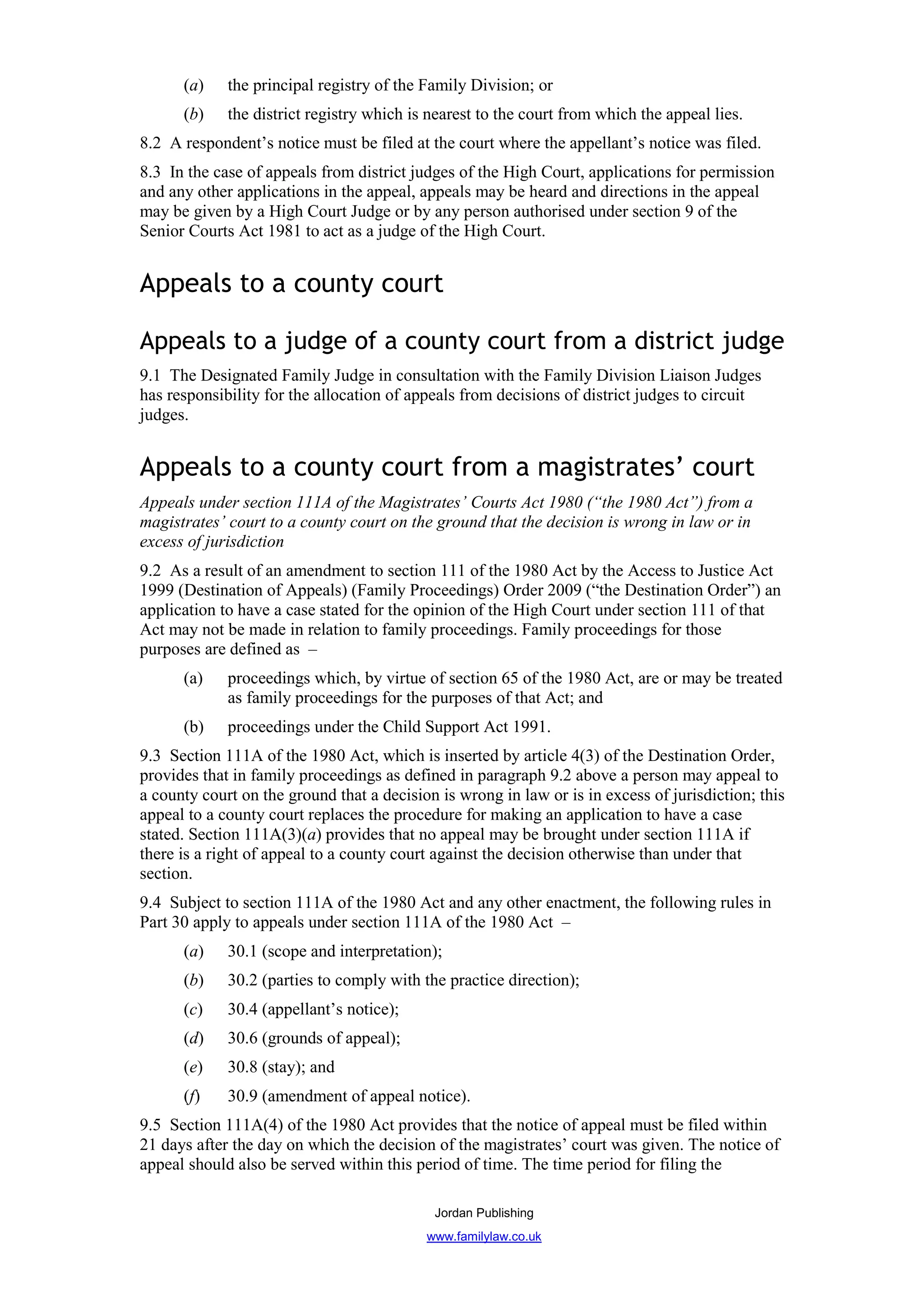 (a)    the principal registry of the Family Division; or
      (b)    the district registry which is nearest to the court from which the appeal lies.
8.2 A respondent’s notice must be filed at the court where the appellant’s notice was filed.
8.3 In the case of appeals from district judges of the High Court, applications for permission
and any other applications in the appeal, appeals may be heard and directions in the appeal
may be given by a High Court Judge or by any person authorised under section 9 of the
Senior Courts Act 1981 to act as a judge of the High Court.


Appeals to a county court

Appeals to a judge of a county court from a district judge
9.1 The Designated Family Judge in consultation with the Family Division Liaison Judges
has responsibility for the allocation of appeals from decisions of district judges to circuit
judges.


Appeals to a county court from a magistrates’ court
Appeals under section 111A of the Magistrates’ Courts Act 1980 (“the 1980 Act”) from a
magistrates’ court to a county court on the ground that the decision is wrong in law or in
excess of jurisdiction
9.2 As a result of an amendment to section 111 of the 1980 Act by the Access to Justice Act
1999 (Destination of Appeals) (Family Proceedings) Order 2009 (“the Destination Order”) an
application to have a case stated for the opinion of the High Court under section 111 of that
Act may not be made in relation to family proceedings. Family proceedings for those
purposes are defined as –
      (a)    proceedings which, by virtue of section 65 of the 1980 Act, are or may be treated
             as family proceedings for the purposes of that Act; and
      (b)    proceedings under the Child Support Act 1991.
9.3 Section 111A of the 1980 Act, which is inserted by article 4(3) of the Destination Order,
provides that in family proceedings as defined in paragraph 9.2 above a person may appeal to
a county court on the ground that a decision is wrong in law or is in excess of jurisdiction; this
appeal to a county court replaces the procedure for making an application to have a case
stated. Section 111A(3)(a) provides that no appeal may be brought under section 111A if
there is a right of appeal to a county court against the decision otherwise than under that
section.
9.4 Subject to section 111A of the 1980 Act and any other enactment, the following rules in
Part 30 apply to appeals under section 111A of the 1980 Act –
      (a)    30.1 (scope and interpretation);
      (b)    30.2 (parties to comply with the practice direction);
      (c)    30.4 (appellant’s notice);
      (d)    30.6 (grounds of appeal);
      (e)    30.8 (stay); and
      (f)    30.9 (amendment of appeal notice).
9.5 Section 111A(4) of the 1980 Act provides that the notice of appeal must be filed within
21 days after the day on which the decision of the magistrates’ court was given. The notice of
appeal should also be served within this period of time. The time period for filing the

                                            Jordan Publishing
                                           www.familylaw.co.uk
 