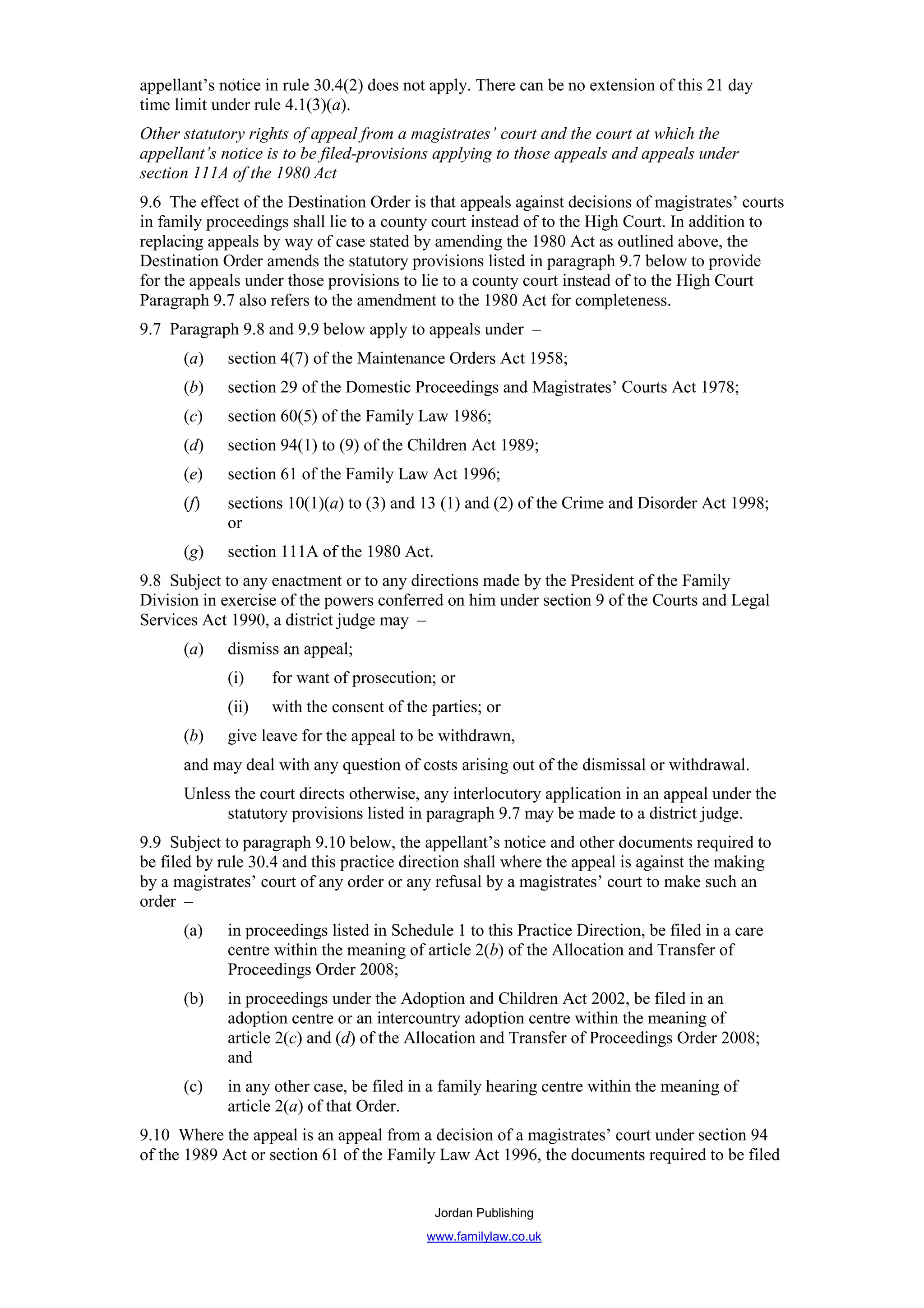 appellant’s notice in rule 30.4(2) does not apply. There can be no extension of this 21 day
time limit under rule 4.1(3)(a).
Other statutory rights of appeal from a magistrates’ court and the court at which the
appellant’s notice is to be filed-provisions applying to those appeals and appeals under
section 111A of the 1980 Act
9.6 The effect of the Destination Order is that appeals against decisions of magistrates’ courts
in family proceedings shall lie to a county court instead of to the High Court. In addition to
replacing appeals by way of case stated by amending the 1980 Act as outlined above, the
Destination Order amends the statutory provisions listed in paragraph 9.7 below to provide
for the appeals under those provisions to lie to a county court instead of to the High Court
Paragraph 9.7 also refers to the amendment to the 1980 Act for completeness.
9.7 Paragraph 9.8 and 9.9 below apply to appeals under –
      (a)    section 4(7) of the Maintenance Orders Act 1958;
      (b)    section 29 of the Domestic Proceedings and Magistrates’ Courts Act 1978;
      (c)    section 60(5) of the Family Law 1986;
      (d)    section 94(1) to (9) of the Children Act 1989;
      (e)    section 61 of the Family Law Act 1996;
      (f)    sections 10(1)(a) to (3) and 13 (1) and (2) of the Crime and Disorder Act 1998;
             or
      (g)    section 111A of the 1980 Act.
9.8 Subject to any enactment or to any directions made by the President of the Family
Division in exercise of the powers conferred on him under section 9 of the Courts and Legal
Services Act 1990, a district judge may –
      (a)    dismiss an appeal;
             (i)    for want of prosecution; or
             (ii)   with the consent of the parties; or
      (b)    give leave for the appeal to be withdrawn,
      and may deal with any question of costs arising out of the dismissal or withdrawal.
      Unless the court directs otherwise, any interlocutory application in an appeal under the
            statutory provisions listed in paragraph 9.7 may be made to a district judge.
9.9 Subject to paragraph 9.10 below, the appellant’s notice and other documents required to
be filed by rule 30.4 and this practice direction shall where the appeal is against the making
by a magistrates’ court of any order or any refusal by a magistrates’ court to make such an
order –
      (a)    in proceedings listed in Schedule 1 to this Practice Direction, be filed in a care
             centre within the meaning of article 2(b) of the Allocation and Transfer of
             Proceedings Order 2008;
      (b)    in proceedings under the Adoption and Children Act 2002, be filed in an
             adoption centre or an intercountry adoption centre within the meaning of
             article 2(c) and (d) of the Allocation and Transfer of Proceedings Order 2008;
             and
      (c)    in any other case, be filed in a family hearing centre within the meaning of
             article 2(a) of that Order.
9.10 Where the appeal is an appeal from a decision of a magistrates’ court under section 94
of the 1989 Act or section 61 of the Family Law Act 1996, the documents required to be filed


                                             Jordan Publishing
                                           www.familylaw.co.uk
 