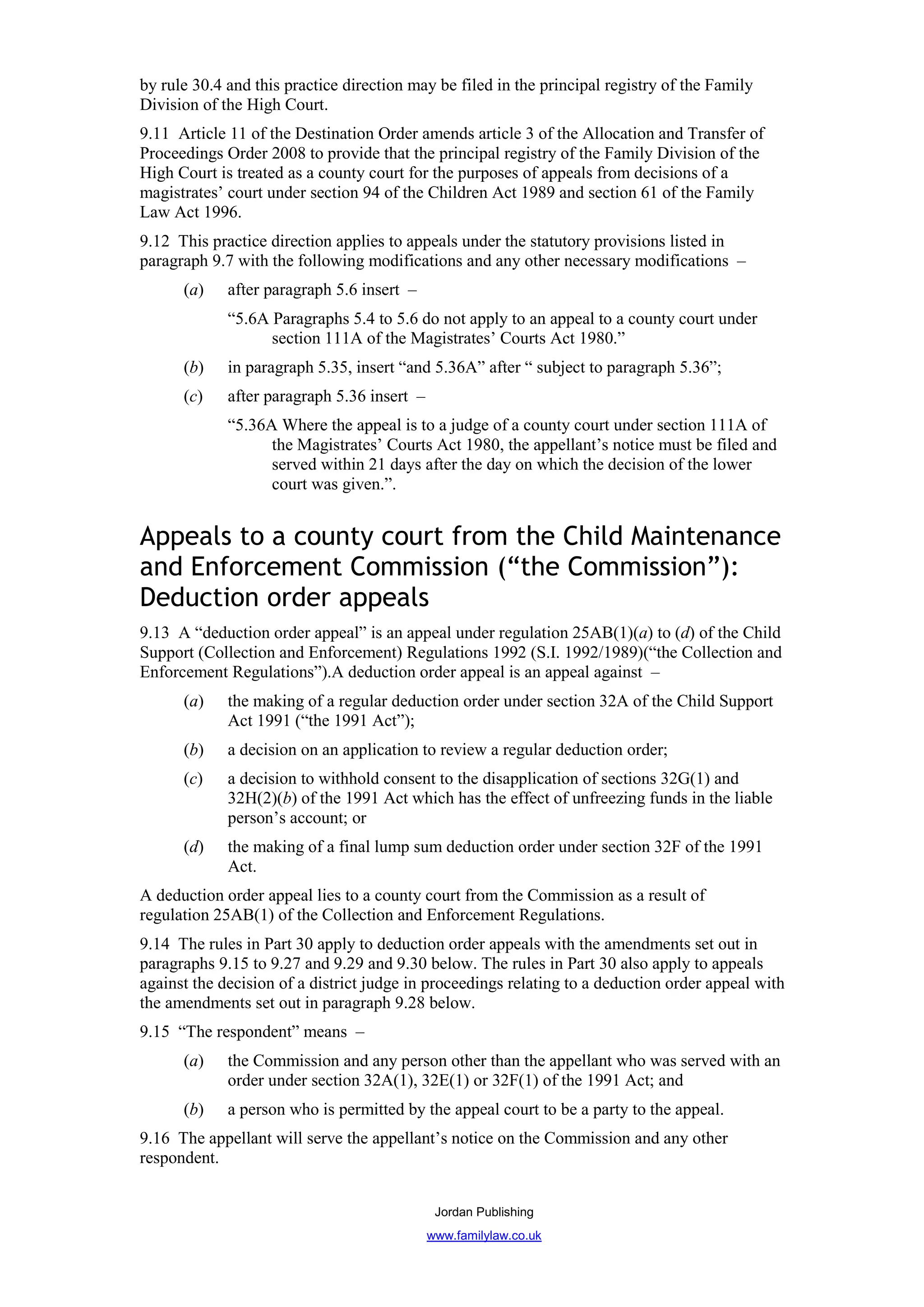 by rule 30.4 and this practice direction may be filed in the principal registry of the Family
Division of the High Court.
9.11 Article 11 of the Destination Order amends article 3 of the Allocation and Transfer of
Proceedings Order 2008 to provide that the principal registry of the Family Division of the
High Court is treated as a county court for the purposes of appeals from decisions of a
magistrates’ court under section 94 of the Children Act 1989 and section 61 of the Family
Law Act 1996.
9.12 This practice direction applies to appeals under the statutory provisions listed in
paragraph 9.7 with the following modifications and any other necessary modifications –
      (a)    after paragraph 5.6 insert –
             “5.6A Paragraphs 5.4 to 5.6 do not apply to an appeal to a county court under
                   section 111A of the Magistrates’ Courts Act 1980.”
      (b)    in paragraph 5.35, insert “and 5.36A” after “ subject to paragraph 5.36”;
      (c)    after paragraph 5.36 insert –
             “5.36A Where the appeal is to a judge of a county court under section 111A of
                   the Magistrates’ Courts Act 1980, the appellant’s notice must be filed and
                   served within 21 days after the day on which the decision of the lower
                   court was given.”.


Appeals to a county court from the Child Maintenance
and Enforcement Commission (“the Commission”):
Deduction order appeals
9.13 A “deduction order appeal” is an appeal under regulation 25AB(1)(a) to (d) of the Child
Support (Collection and Enforcement) Regulations 1992 (S.I. 1992/1989)(“the Collection and
Enforcement Regulations”).A deduction order appeal is an appeal against –
      (a)    the making of a regular deduction order under section 32A of the Child Support
             Act 1991 (“the 1991 Act”);
      (b)    a decision on an application to review a regular deduction order;
      (c)    a decision to withhold consent to the disapplication of sections 32G(1) and
             32H(2)(b) of the 1991 Act which has the effect of unfreezing funds in the liable
             person’s account; or
      (d)    the making of a final lump sum deduction order under section 32F of the 1991
             Act.
A deduction order appeal lies to a county court from the Commission as a result of
regulation 25AB(1) of the Collection and Enforcement Regulations.
9.14 The rules in Part 30 apply to deduction order appeals with the amendments set out in
paragraphs 9.15 to 9.27 and 9.29 and 9.30 below. The rules in Part 30 also apply to appeals
against the decision of a district judge in proceedings relating to a deduction order appeal with
the amendments set out in paragraph 9.28 below.
9.15 “The respondent” means –
      (a)    the Commission and any person other than the appellant who was served with an
             order under section 32A(1), 32E(1) or 32F(1) of the 1991 Act; and
      (b)    a person who is permitted by the appeal court to be a party to the appeal.
9.16 The appellant will serve the appellant’s notice on the Commission and any other
respondent.


                                              Jordan Publishing
                                             www.familylaw.co.uk
 