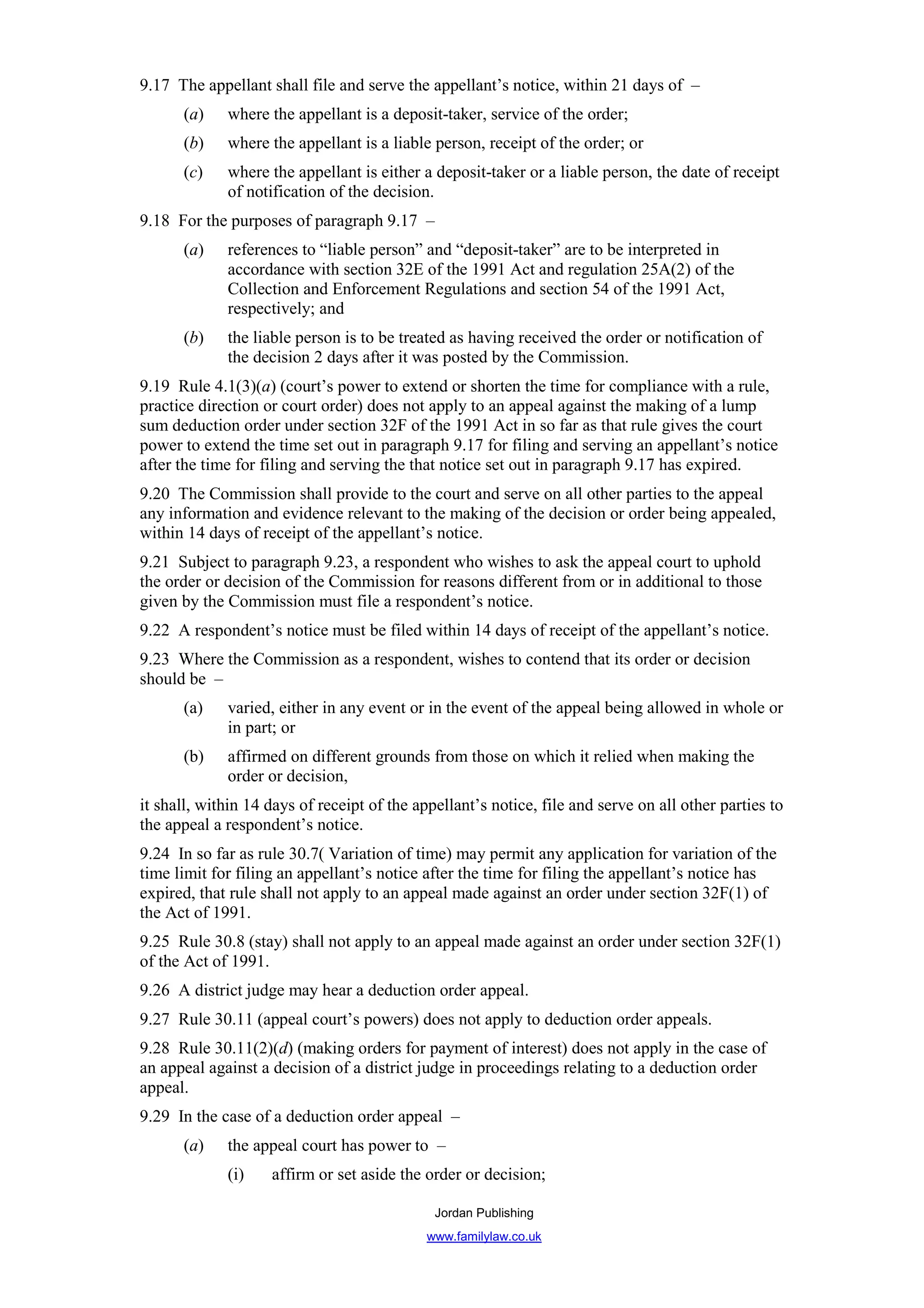 9.17 The appellant shall file and serve the appellant’s notice, within 21 days of –
      (a)    where the appellant is a deposit-taker, service of the order;
      (b)    where the appellant is a liable person, receipt of the order; or
      (c)    where the appellant is either a deposit-taker or a liable person, the date of receipt
             of notification of the decision.
9.18 For the purposes of paragraph 9.17 –
      (a)    references to “liable person” and “deposit-taker” are to be interpreted in
             accordance with section 32E of the 1991 Act and regulation 25A(2) of the
             Collection and Enforcement Regulations and section 54 of the 1991 Act,
             respectively; and
      (b)    the liable person is to be treated as having received the order or notification of
             the decision 2 days after it was posted by the Commission.
9.19 Rule 4.1(3)(a) (court’s power to extend or shorten the time for compliance with a rule,
practice direction or court order) does not apply to an appeal against the making of a lump
sum deduction order under section 32F of the 1991 Act in so far as that rule gives the court
power to extend the time set out in paragraph 9.17 for filing and serving an appellant’s notice
after the time for filing and serving the that notice set out in paragraph 9.17 has expired.
9.20 The Commission shall provide to the court and serve on all other parties to the appeal
any information and evidence relevant to the making of the decision or order being appealed,
within 14 days of receipt of the appellant’s notice.
9.21 Subject to paragraph 9.23, a respondent who wishes to ask the appeal court to uphold
the order or decision of the Commission for reasons different from or in additional to those
given by the Commission must file a respondent’s notice.
9.22 A respondent’s notice must be filed within 14 days of receipt of the appellant’s notice.
9.23 Where the Commission as a respondent, wishes to contend that its order or decision
should be –
      (a)    varied, either in any event or in the event of the appeal being allowed in whole or
             in part; or
      (b)    affirmed on different grounds from those on which it relied when making the
             order or decision,
it shall, within 14 days of receipt of the appellant’s notice, file and serve on all other parties to
the appeal a respondent’s notice.
9.24 In so far as rule 30.7( Variation of time) may permit any application for variation of the
time limit for filing an appellant’s notice after the time for filing the appellant’s notice has
expired, that rule shall not apply to an appeal made against an order under section 32F(1) of
the Act of 1991.
9.25 Rule 30.8 (stay) shall not apply to an appeal made against an order under section 32F(1)
of the Act of 1991.
9.26 A district judge may hear a deduction order appeal.
9.27 Rule 30.11 (appeal court’s powers) does not apply to deduction order appeals.
9.28 Rule 30.11(2)(d) (making orders for payment of interest) does not apply in the case of
an appeal against a decision of a district judge in proceedings relating to a deduction order
appeal.
9.29 In the case of a deduction order appeal –
      (a)    the appeal court has power to –
             (i)    affirm or set aside the order or decision;

                                              Jordan Publishing
                                             www.familylaw.co.uk
 