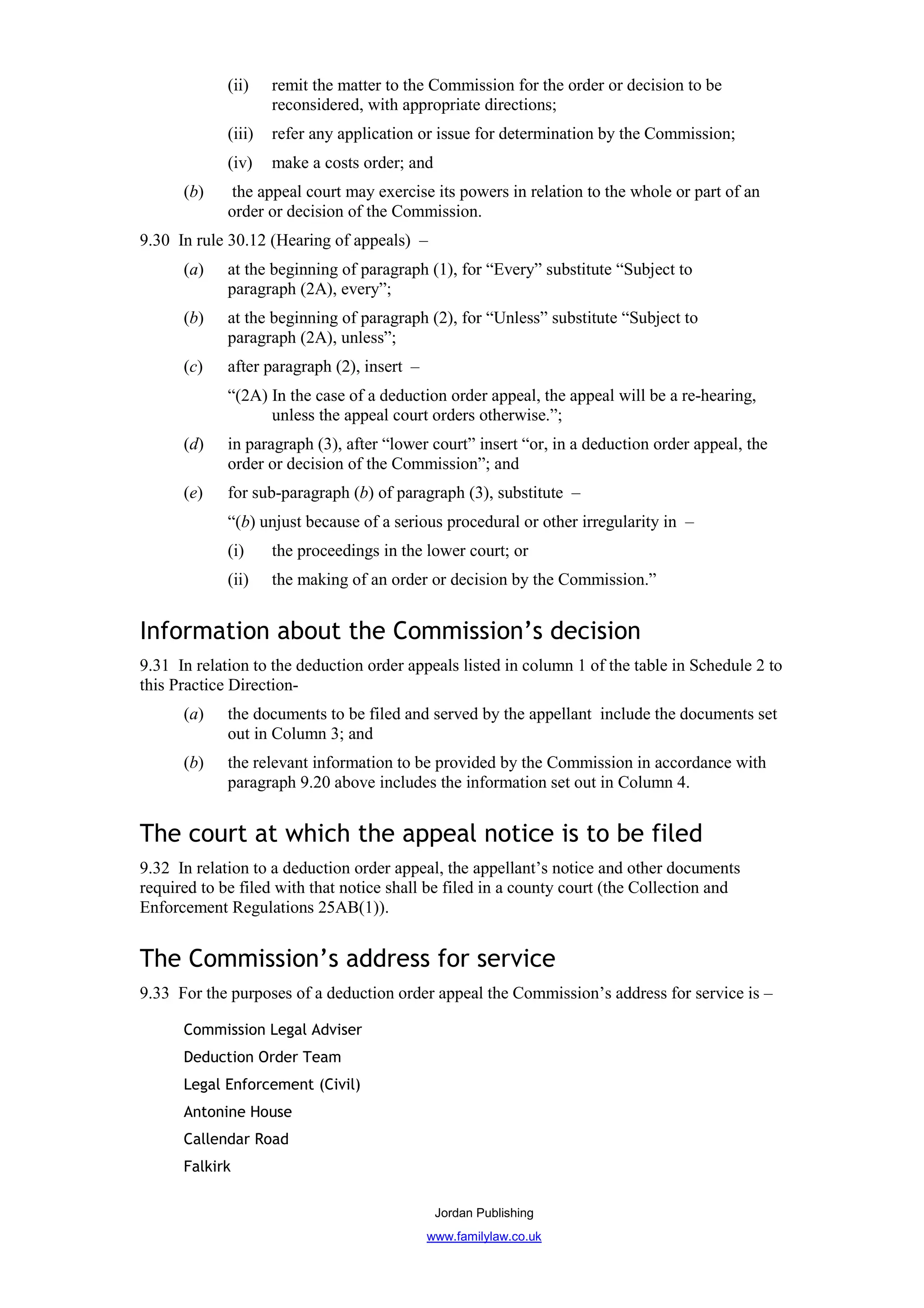 (ii)    remit the matter to the Commission for the order or decision to be
                     reconsidered, with appropriate directions;
             (iii)   refer any application or issue for determination by the Commission;
             (iv)    make a costs order; and
      (b)     the appeal court may exercise its powers in relation to the whole or part of an
             order or decision of the Commission.
9.30 In rule 30.12 (Hearing of appeals) –
      (a)    at the beginning of paragraph (1), for “Every” substitute “Subject to
             paragraph (2A), every”;
      (b)    at the beginning of paragraph (2), for “Unless” substitute “Subject to
             paragraph (2A), unless”;
      (c)    after paragraph (2), insert –
             “(2A) In the case of a deduction order appeal, the appeal will be a re-hearing,
                   unless the appeal court orders otherwise.”;
      (d)    in paragraph (3), after “lower court” insert “or, in a deduction order appeal, the
             order or decision of the Commission”; and
      (e)    for sub-paragraph (b) of paragraph (3), substitute –
             “(b) unjust because of a serious procedural or other irregularity in –
             (i)     the proceedings in the lower court; or
             (ii)    the making of an order or decision by the Commission.”


Information about the Commission’s decision
9.31 In relation to the deduction order appeals listed in column 1 of the table in Schedule 2 to
this Practice Direction-
      (a)    the documents to be filed and served by the appellant include the documents set
             out in Column 3; and
      (b)    the relevant information to be provided by the Commission in accordance with
             paragraph 9.20 above includes the information set out in Column 4.


The court at which the appeal notice is to be filed
9.32 In relation to a deduction order appeal, the appellant’s notice and other documents
required to be filed with that notice shall be filed in a county court (the Collection and
Enforcement Regulations 25AB(1)).


The Commission’s address for service
9.33 For the purposes of a deduction order appeal the Commission’s address for service is –

      Commission Legal Adviser
      Deduction Order Team
      Legal Enforcement (Civil)
      Antonine House
      Callendar Road
      Falkirk

                                               Jordan Publishing
                                             www.familylaw.co.uk
 