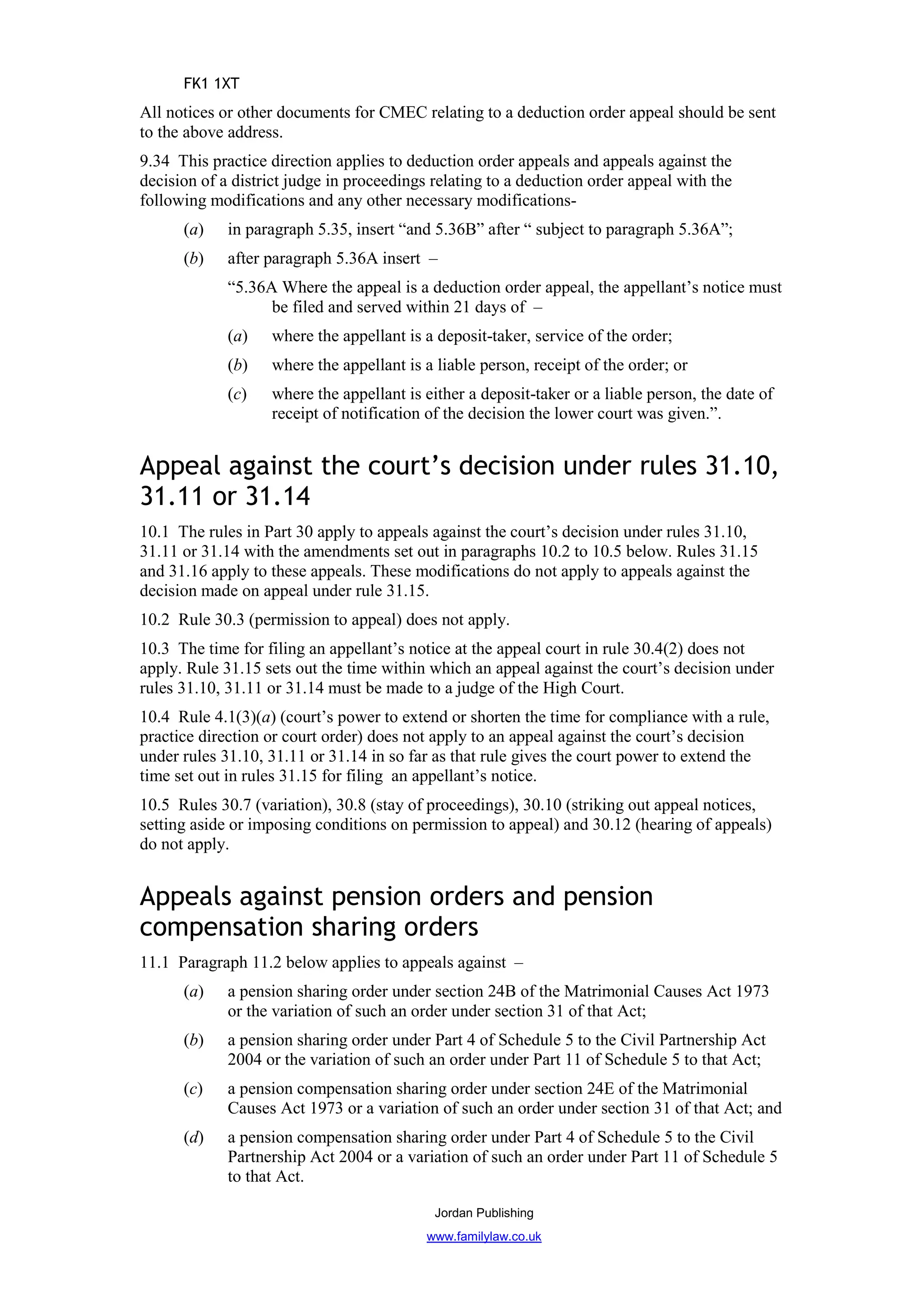 FK1 1XT
All notices or other documents for CMEC relating to a deduction order appeal should be sent
to the above address.
9.34 This practice direction applies to deduction order appeals and appeals against the
decision of a district judge in proceedings relating to a deduction order appeal with the
following modifications and any other necessary modifications-
      (a)    in paragraph 5.35, insert “and 5.36B” after “ subject to paragraph 5.36A”;
      (b)    after paragraph 5.36A insert –
             “5.36A Where the appeal is a deduction order appeal, the appellant’s notice must
                   be filed and served within 21 days of –
             (a)   where the appellant is a deposit-taker, service of the order;
             (b)   where the appellant is a liable person, receipt of the order; or
             (c)   where the appellant is either a deposit-taker or a liable person, the date of
                   receipt of notification of the decision the lower court was given.”.


Appeal against the court’s decision under rules 31.10,
31.11 or 31.14
10.1 The rules in Part 30 apply to appeals against the court’s decision under rules 31.10,
31.11 or 31.14 with the amendments set out in paragraphs 10.2 to 10.5 below. Rules 31.15
and 31.16 apply to these appeals. These modifications do not apply to appeals against the
decision made on appeal under rule 31.15.
10.2 Rule 30.3 (permission to appeal) does not apply.
10.3 The time for filing an appellant’s notice at the appeal court in rule 30.4(2) does not
apply. Rule 31.15 sets out the time within which an appeal against the court’s decision under
rules 31.10, 31.11 or 31.14 must be made to a judge of the High Court.
10.4 Rule 4.1(3)(a) (court’s power to extend or shorten the time for compliance with a rule,
practice direction or court order) does not apply to an appeal against the court’s decision
under rules 31.10, 31.11 or 31.14 in so far as that rule gives the court power to extend the
time set out in rules 31.15 for filing an appellant’s notice.
10.5 Rules 30.7 (variation), 30.8 (stay of proceedings), 30.10 (striking out appeal notices,
setting aside or imposing conditions on permission to appeal) and 30.12 (hearing of appeals)
do not apply.


Appeals against pension orders and pension
compensation sharing orders
11.1 Paragraph 11.2 below applies to appeals against –
      (a)    a pension sharing order under section 24B of the Matrimonial Causes Act 1973
             or the variation of such an order under section 31 of that Act;
      (b)    a pension sharing order under Part 4 of Schedule 5 to the Civil Partnership Act
             2004 or the variation of such an order under Part 11 of Schedule 5 to that Act;
      (c)    a pension compensation sharing order under section 24E of the Matrimonial
             Causes Act 1973 or a variation of such an order under section 31 of that Act; and
      (d)    a pension compensation sharing order under Part 4 of Schedule 5 to the Civil
             Partnership Act 2004 or a variation of such an order under Part 11 of Schedule 5
             to that Act.

                                            Jordan Publishing
                                           www.familylaw.co.uk
 