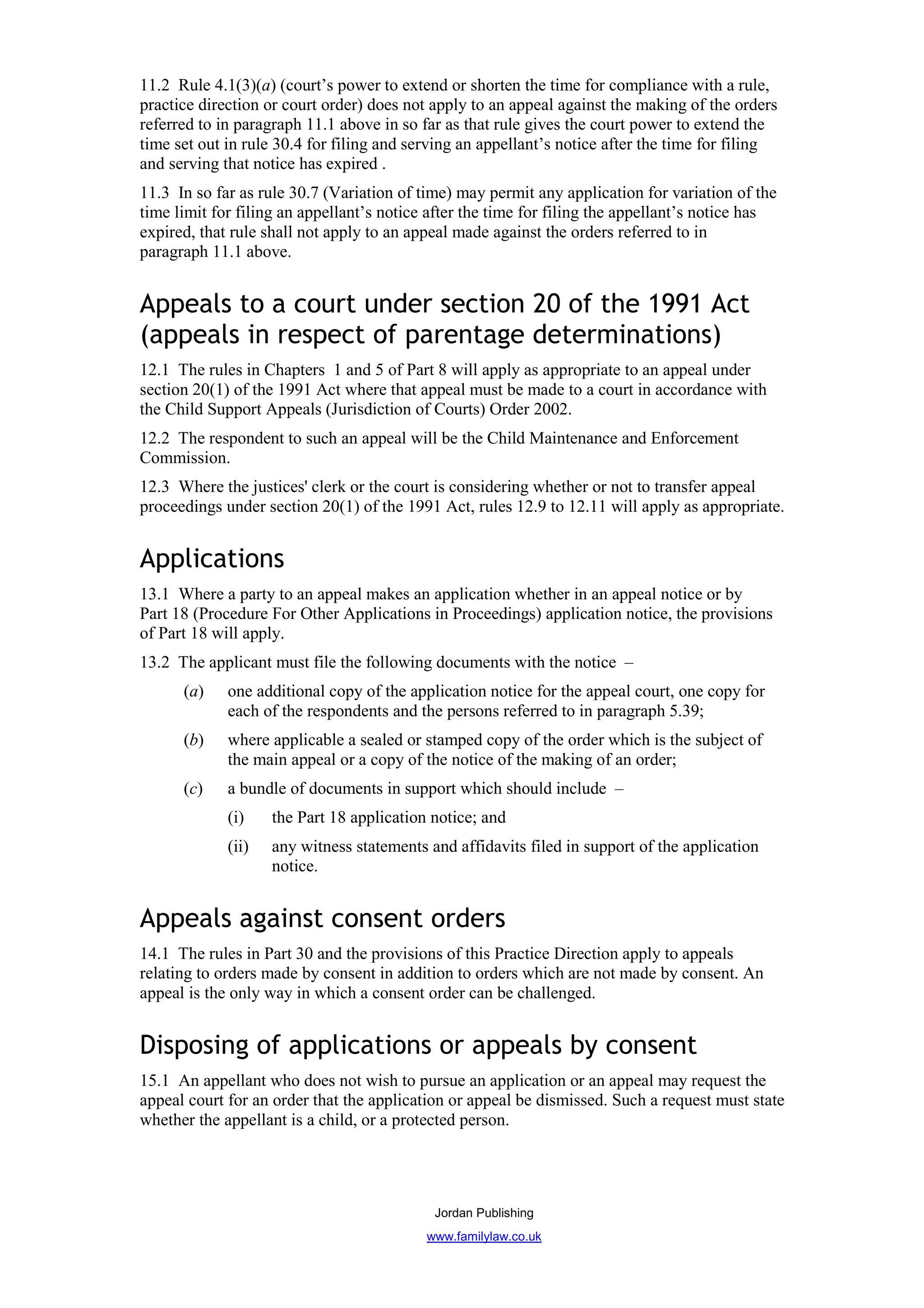 11.2 Rule 4.1(3)(a) (court’s power to extend or shorten the time for compliance with a rule,
practice direction or court order) does not apply to an appeal against the making of the orders
referred to in paragraph 11.1 above in so far as that rule gives the court power to extend the
time set out in rule 30.4 for filing and serving an appellant’s notice after the time for filing
and serving that notice has expired .
11.3 In so far as rule 30.7 (Variation of time) may permit any application for variation of the
time limit for filing an appellant’s notice after the time for filing the appellant’s notice has
expired, that rule shall not apply to an appeal made against the orders referred to in
paragraph 11.1 above.


Appeals to a court under section 20 of the 1991 Act
(appeals in respect of parentage determinations)
12.1 The rules in Chapters 1 and 5 of Part 8 will apply as appropriate to an appeal under
section 20(1) of the 1991 Act where that appeal must be made to a court in accordance with
the Child Support Appeals (Jurisdiction of Courts) Order 2002.
12.2 The respondent to such an appeal will be the Child Maintenance and Enforcement
Commission.
12.3 Where the justices' clerk or the court is considering whether or not to transfer appeal
proceedings under section 20(1) of the 1991 Act, rules 12.9 to 12.11 will apply as appropriate.


Applications
13.1 Where a party to an appeal makes an application whether in an appeal notice or by
Part 18 (Procedure For Other Applications in Proceedings) application notice, the provisions
of Part 18 will apply.
13.2 The applicant must file the following documents with the notice –
      (a)    one additional copy of the application notice for the appeal court, one copy for
             each of the respondents and the persons referred to in paragraph 5.39;
      (b)    where applicable a sealed or stamped copy of the order which is the subject of
             the main appeal or a copy of the notice of the making of an order;
      (c)    a bundle of documents in support which should include –
             (i)    the Part 18 application notice; and
             (ii)   any witness statements and affidavits filed in support of the application
                    notice.


Appeals against consent orders
14.1 The rules in Part 30 and the provisions of this Practice Direction apply to appeals
relating to orders made by consent in addition to orders which are not made by consent. An
appeal is the only way in which a consent order can be challenged.


Disposing of applications or appeals by consent
15.1 An appellant who does not wish to pursue an application or an appeal may request the
appeal court for an order that the application or appeal be dismissed. Such a request must state
whether the appellant is a child, or a protected person.




                                            Jordan Publishing
                                           www.familylaw.co.uk
 
