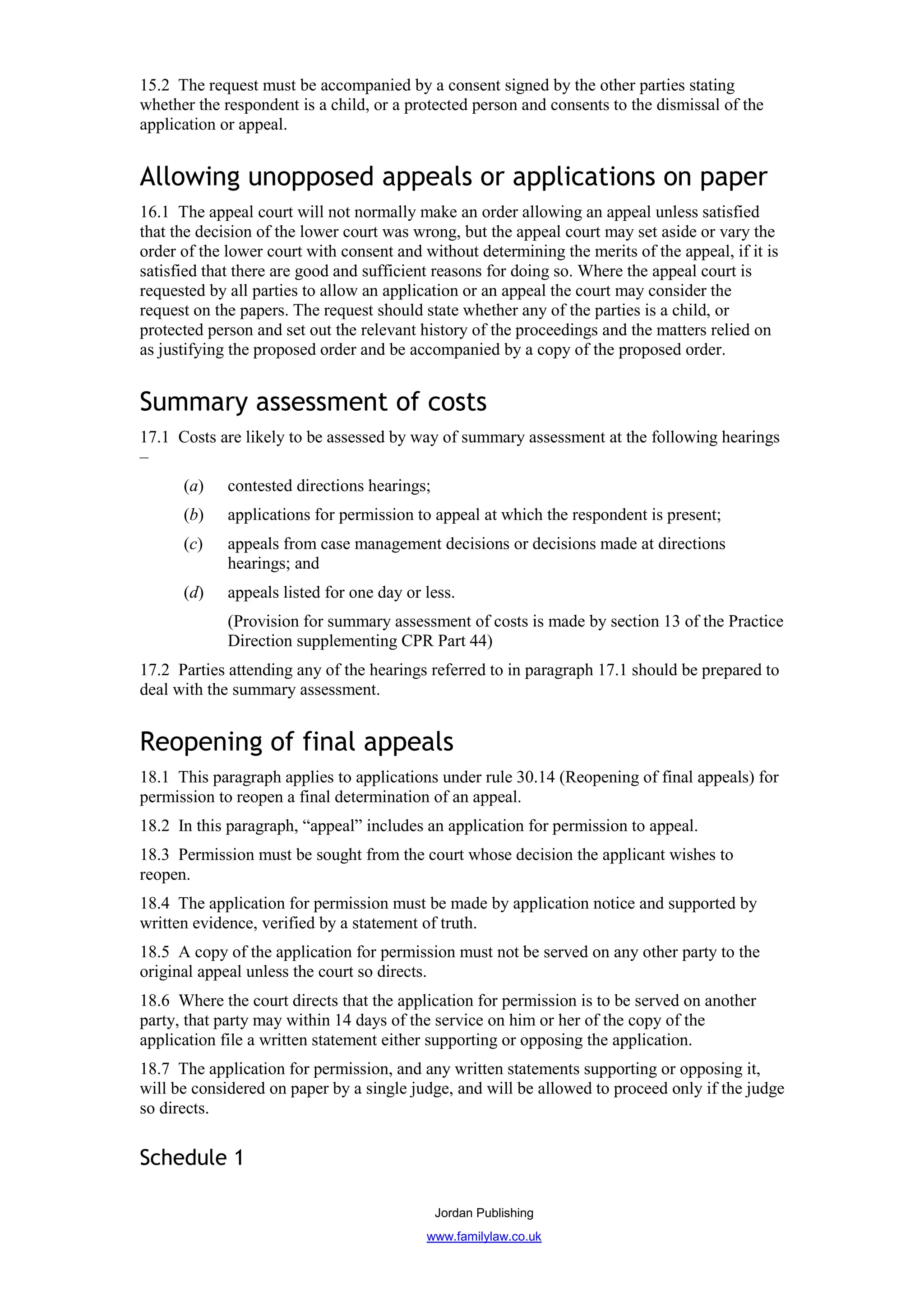 15.2 The request must be accompanied by a consent signed by the other parties stating
whether the respondent is a child, or a protected person and consents to the dismissal of the
application or appeal.


Allowing unopposed appeals or applications on paper
16.1 The appeal court will not normally make an order allowing an appeal unless satisfied
that the decision of the lower court was wrong, but the appeal court may set aside or vary the
order of the lower court with consent and without determining the merits of the appeal, if it is
satisfied that there are good and sufficient reasons for doing so. Where the appeal court is
requested by all parties to allow an application or an appeal the court may consider the
request on the papers. The request should state whether any of the parties is a child, or
protected person and set out the relevant history of the proceedings and the matters relied on
as justifying the proposed order and be accompanied by a copy of the proposed order.


Summary assessment of costs
17.1 Costs are likely to be assessed by way of summary assessment at the following hearings
–
      (a)    contested directions hearings;
      (b)    applications for permission to appeal at which the respondent is present;
      (c)    appeals from case management decisions or decisions made at directions
             hearings; and
      (d)    appeals listed for one day or less.
             (Provision for summary assessment of costs is made by section 13 of the Practice
             Direction supplementing CPR Part 44)
17.2 Parties attending any of the hearings referred to in paragraph 17.1 should be prepared to
deal with the summary assessment.


Reopening of final appeals
18.1 This paragraph applies to applications under rule 30.14 (Reopening of final appeals) for
permission to reopen a final determination of an appeal.
18.2 In this paragraph, “appeal” includes an application for permission to appeal.
18.3 Permission must be sought from the court whose decision the applicant wishes to
reopen.
18.4 The application for permission must be made by application notice and supported by
written evidence, verified by a statement of truth.
18.5 A copy of the application for permission must not be served on any other party to the
original appeal unless the court so directs.
18.6 Where the court directs that the application for permission is to be served on another
party, that party may within 14 days of the service on him or her of the copy of the
application file a written statement either supporting or opposing the application.
18.7 The application for permission, and any written statements supporting or opposing it,
will be considered on paper by a single judge, and will be allowed to proceed only if the judge
so directs.

Schedule 1

                                              Jordan Publishing
                                           www.familylaw.co.uk
 
