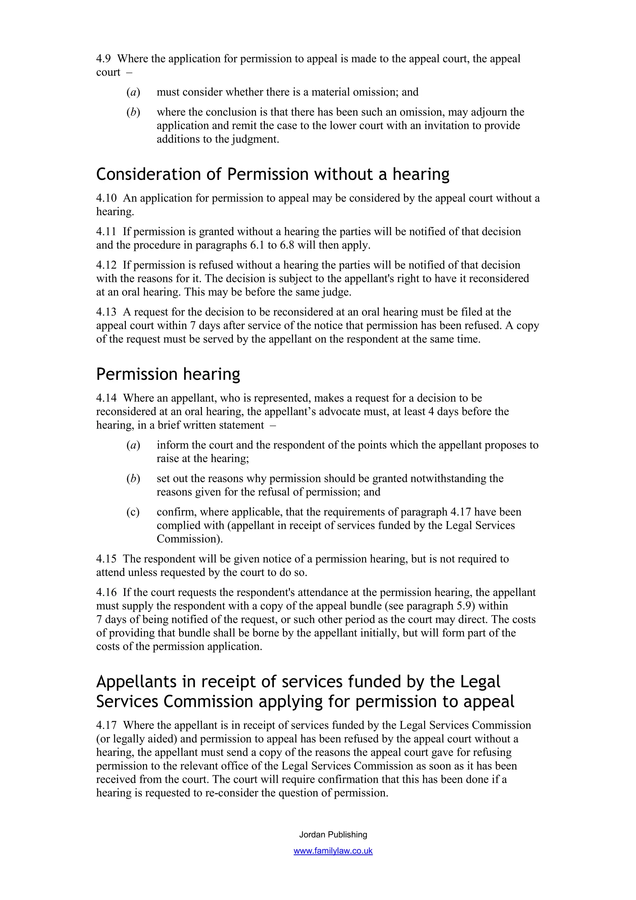 4.9 Where the application for permission to appeal is made to the appeal court, the appeal
court –
      (a)    must consider whether there is a material omission; and
      (b)    where the conclusion is that there has been such an omission, may adjourn the
             application and remit the case to the lower court with an invitation to provide
             additions to the judgment.


Consideration of Permission without a hearing
4.10 An application for permission to appeal may be considered by the appeal court without a
hearing.
4.11 If permission is granted without a hearing the parties will be notified of that decision
and the procedure in paragraphs 6.1 to 6.8 will then apply.
4.12 If permission is refused without a hearing the parties will be notified of that decision
with the reasons for it. The decision is subject to the appellant's right to have it reconsidered
at an oral hearing. This may be before the same judge.
4.13 A request for the decision to be reconsidered at an oral hearing must be filed at the
appeal court within 7 days after service of the notice that permission has been refused. A copy
of the request must be served by the appellant on the respondent at the same time.


Permission hearing
4.14 Where an appellant, who is represented, makes a request for a decision to be
reconsidered at an oral hearing, the appellant’s advocate must, at least 4 days before the
hearing, in a brief written statement –
      (a)    inform the court and the respondent of the points which the appellant proposes to
             raise at the hearing;
      (b)    set out the reasons why permission should be granted notwithstanding the
             reasons given for the refusal of permission; and
      (c)    confirm, where applicable, that the requirements of paragraph 4.17 have been
             complied with (appellant in receipt of services funded by the Legal Services
             Commission).
4.15 The respondent will be given notice of a permission hearing, but is not required to
attend unless requested by the court to do so.
4.16 If the court requests the respondent's attendance at the permission hearing, the appellant
must supply the respondent with a copy of the appeal bundle (see paragraph 5.9) within
7 days of being notified of the request, or such other period as the court may direct. The costs
of providing that bundle shall be borne by the appellant initially, but will form part of the
costs of the permission application.


Appellants in receipt of services funded by the Legal
Services Commission applying for permission to appeal
4.17 Where the appellant is in receipt of services funded by the Legal Services Commission
(or legally aided) and permission to appeal has been refused by the appeal court without a
hearing, the appellant must send a copy of the reasons the appeal court gave for refusing
permission to the relevant office of the Legal Services Commission as soon as it has been
received from the court. The court will require confirmation that this has been done if a
hearing is requested to re-consider the question of permission.


                                             Jordan Publishing
                                            www.familylaw.co.uk
 