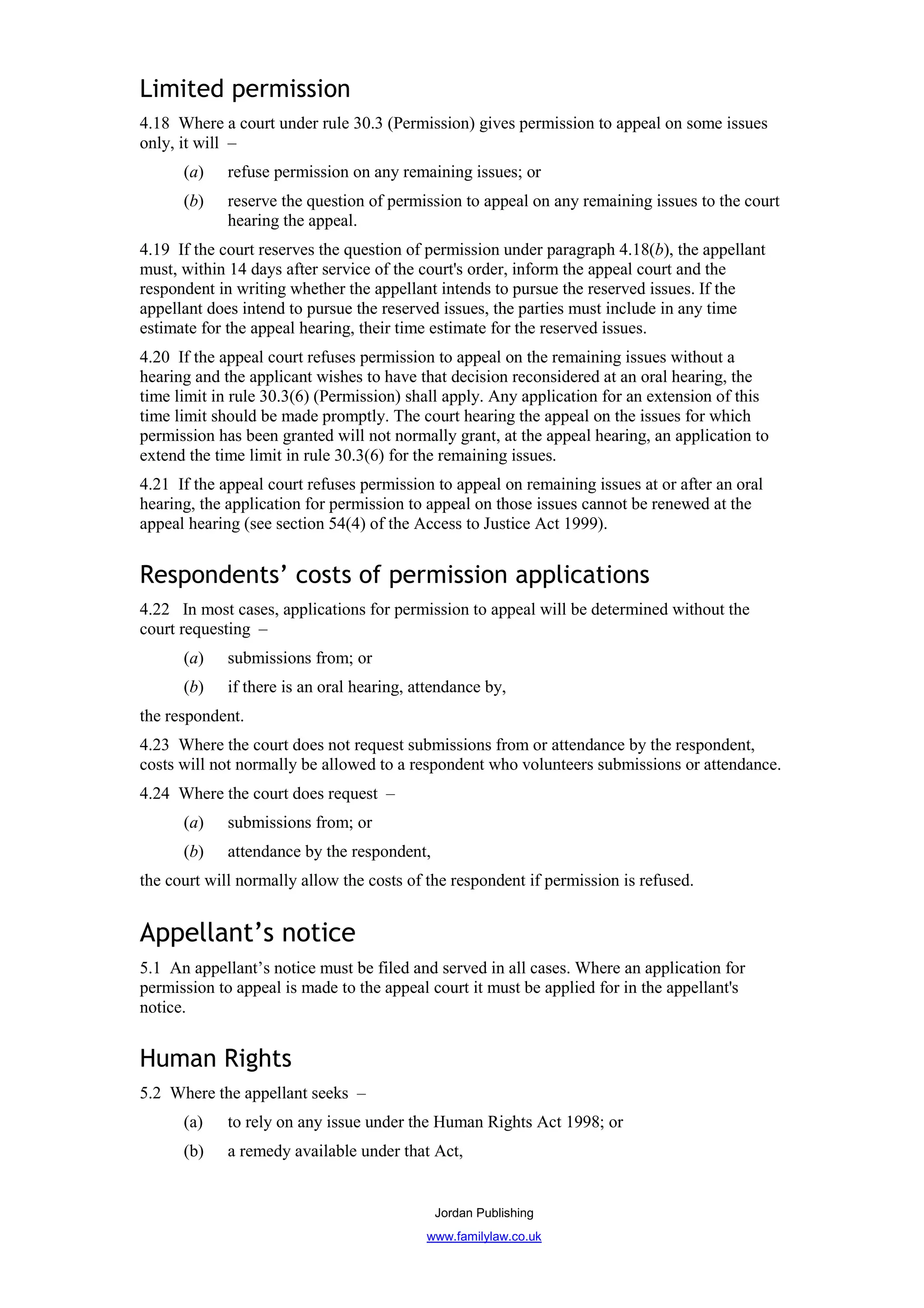 Limited permission
4.18 Where a court under rule 30.3 (Permission) gives permission to appeal on some issues
only, it will –
      (a)    refuse permission on any remaining issues; or
      (b)    reserve the question of permission to appeal on any remaining issues to the court
             hearing the appeal.
4.19 If the court reserves the question of permission under paragraph 4.18(b), the appellant
must, within 14 days after service of the court's order, inform the appeal court and the
respondent in writing whether the appellant intends to pursue the reserved issues. If the
appellant does intend to pursue the reserved issues, the parties must include in any time
estimate for the appeal hearing, their time estimate for the reserved issues.
4.20 If the appeal court refuses permission to appeal on the remaining issues without a
hearing and the applicant wishes to have that decision reconsidered at an oral hearing, the
time limit in rule 30.3(6) (Permission) shall apply. Any application for an extension of this
time limit should be made promptly. The court hearing the appeal on the issues for which
permission has been granted will not normally grant, at the appeal hearing, an application to
extend the time limit in rule 30.3(6) for the remaining issues.
4.21 If the appeal court refuses permission to appeal on remaining issues at or after an oral
hearing, the application for permission to appeal on those issues cannot be renewed at the
appeal hearing (see section 54(4) of the Access to Justice Act 1999).


Respondents’ costs of permission applications
4.22 In most cases, applications for permission to appeal will be determined without the
court requesting –
      (a)    submissions from; or
      (b)    if there is an oral hearing, attendance by,
the respondent.
4.23 Where the court does not request submissions from or attendance by the respondent,
costs will not normally be allowed to a respondent who volunteers submissions or attendance.
4.24 Where the court does request –
      (a)    submissions from; or
      (b)    attendance by the respondent,
the court will normally allow the costs of the respondent if permission is refused.


Appellant’s notice
5.1 An appellant’s notice must be filed and served in all cases. Where an application for
permission to appeal is made to the appeal court it must be applied for in the appellant's
notice.


Human Rights
5.2 Where the appellant seeks –
      (a)    to rely on any issue under the Human Rights Act 1998; or
      (b)    a remedy available under that Act,


                                             Jordan Publishing
                                           www.familylaw.co.uk
 